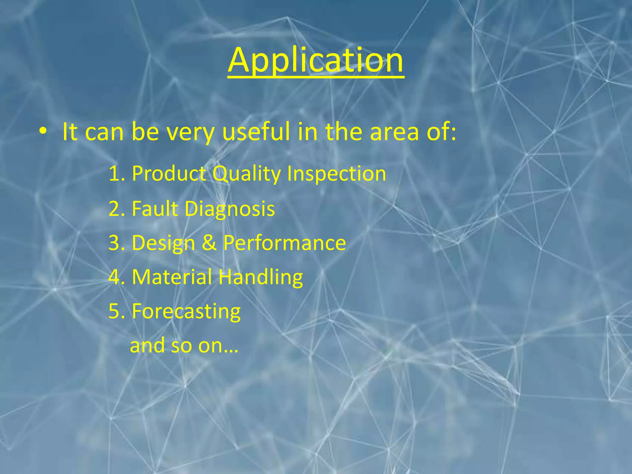 Application
• It can be very useful in the area of:
1. Product Quality Inspection
2. Fault Diagnosis
3. Design & Performance
4. Material Handling
5. Forecasting
and so on…
 