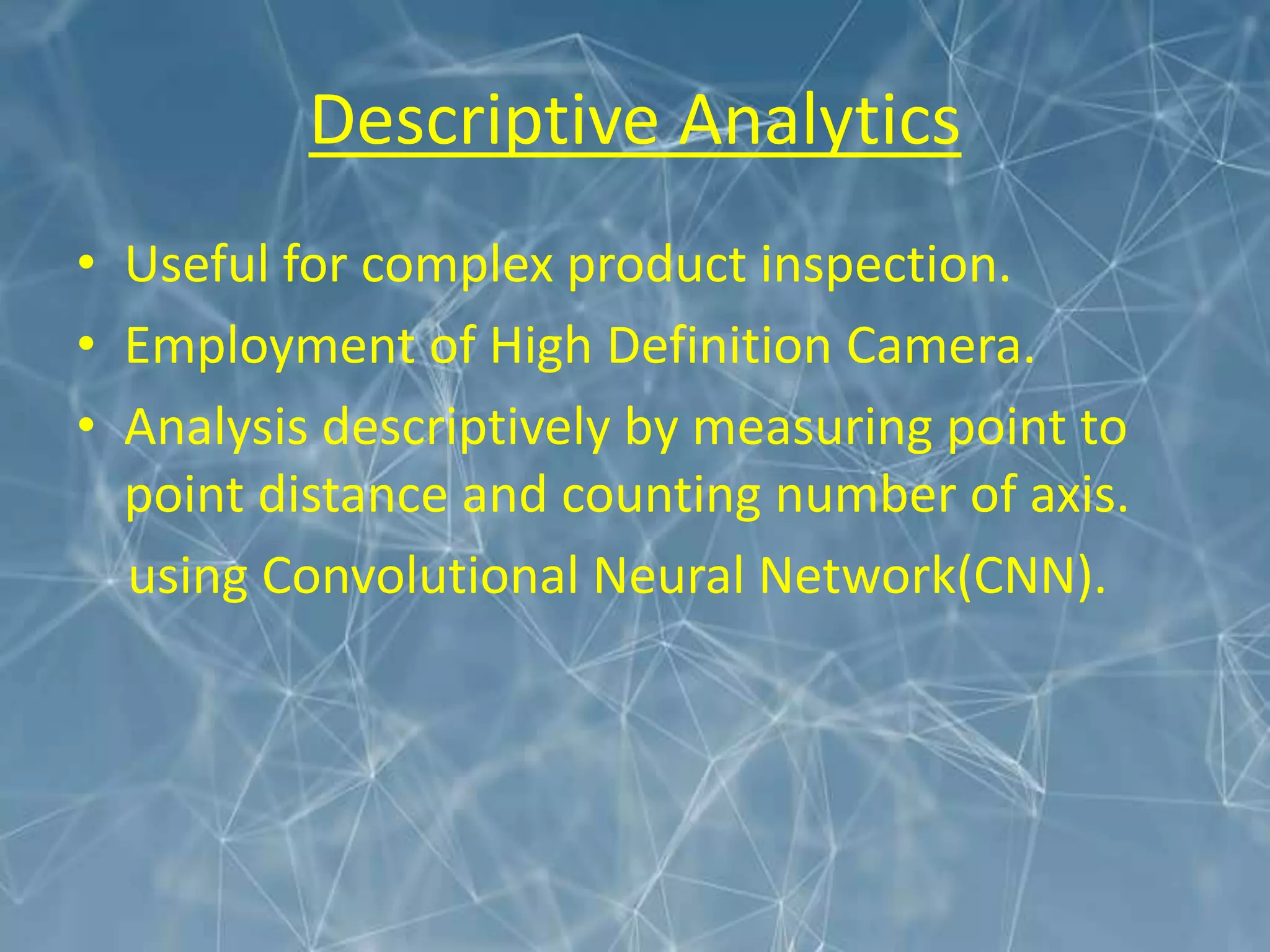 Descriptive Analytics
• Useful for complex product inspection.
• Employment of High Definition Camera.
• Analysis descriptively by measuring point to
point distance and counting number of axis.
using Convolutional Neural Network(CNN).
 