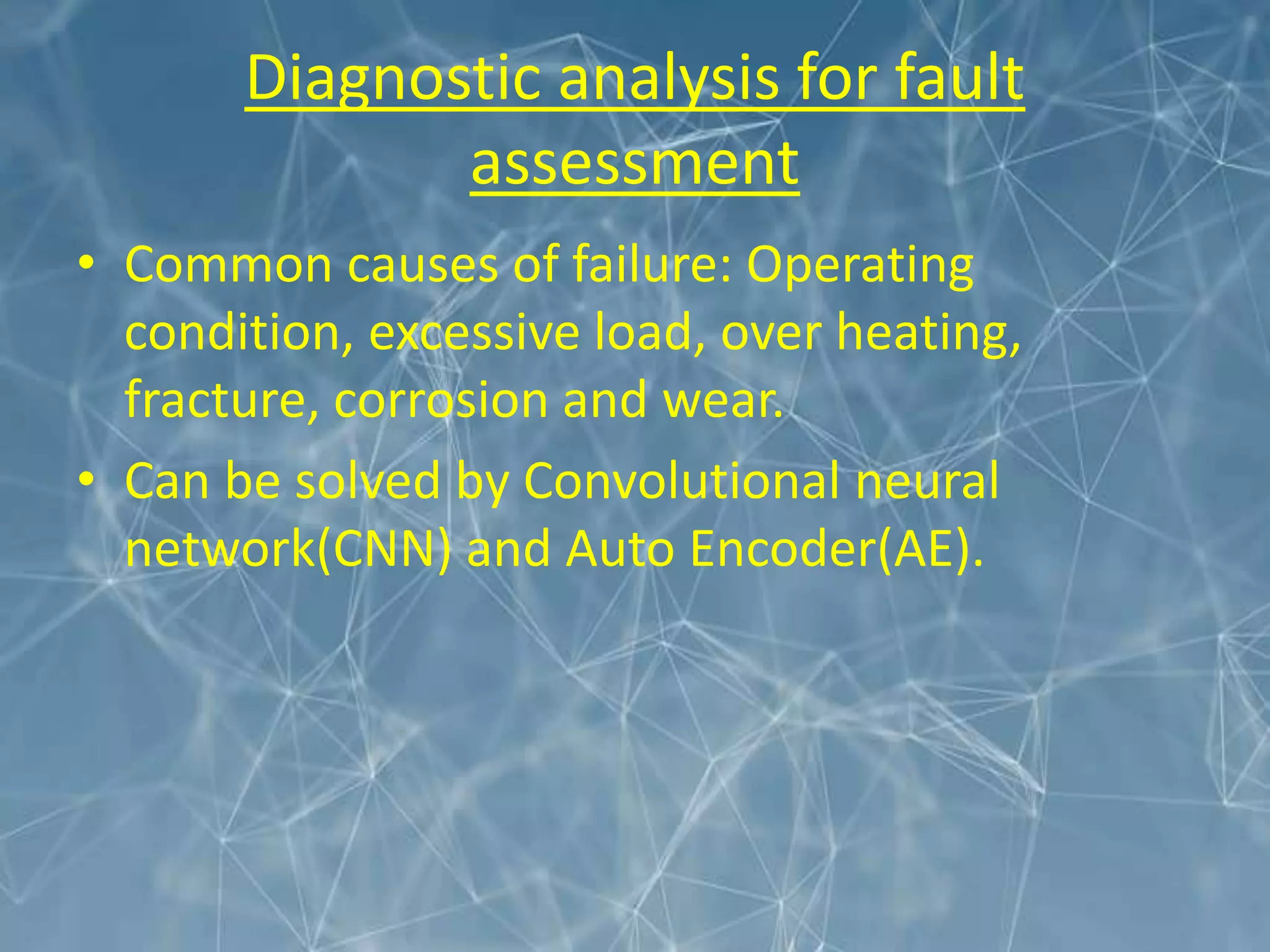 Diagnostic analysis for fault
assessment
• Common causes of failure: Operating
condition, excessive load, over heating,
fracture, corrosion and wear.
• Can be solved by Convolutional neural
network(CNN) and Auto Encoder(AE).
 