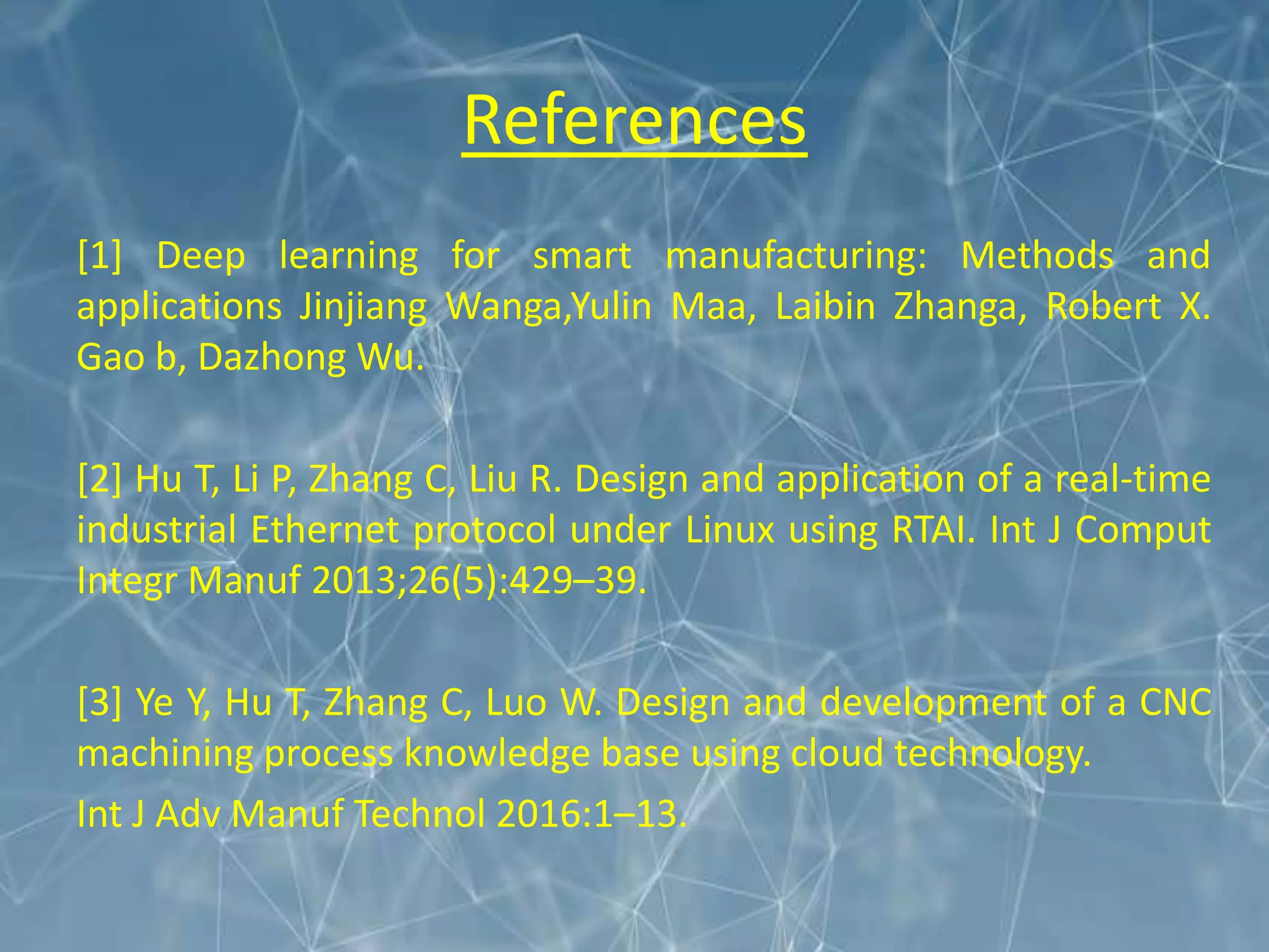 References
[1] Deep learning for smart manufacturing: Methods and
applications Jinjiang Wanga,Yulin Maa, Laibin Zhanga, Robert X.
Gao b, Dazhong Wu.
[2] Hu T, Li P, Zhang C, Liu R. Design and application of a real-time
industrial Ethernet protocol under Linux using RTAI. Int J Comput
Integr Manuf 2013;26(5):429–39.
[3] Ye Y, Hu T, Zhang C, Luo W. Design and development of a CNC
machining process knowledge base using cloud technology.
Int J Adv Manuf Technol 2016:1–13.
 