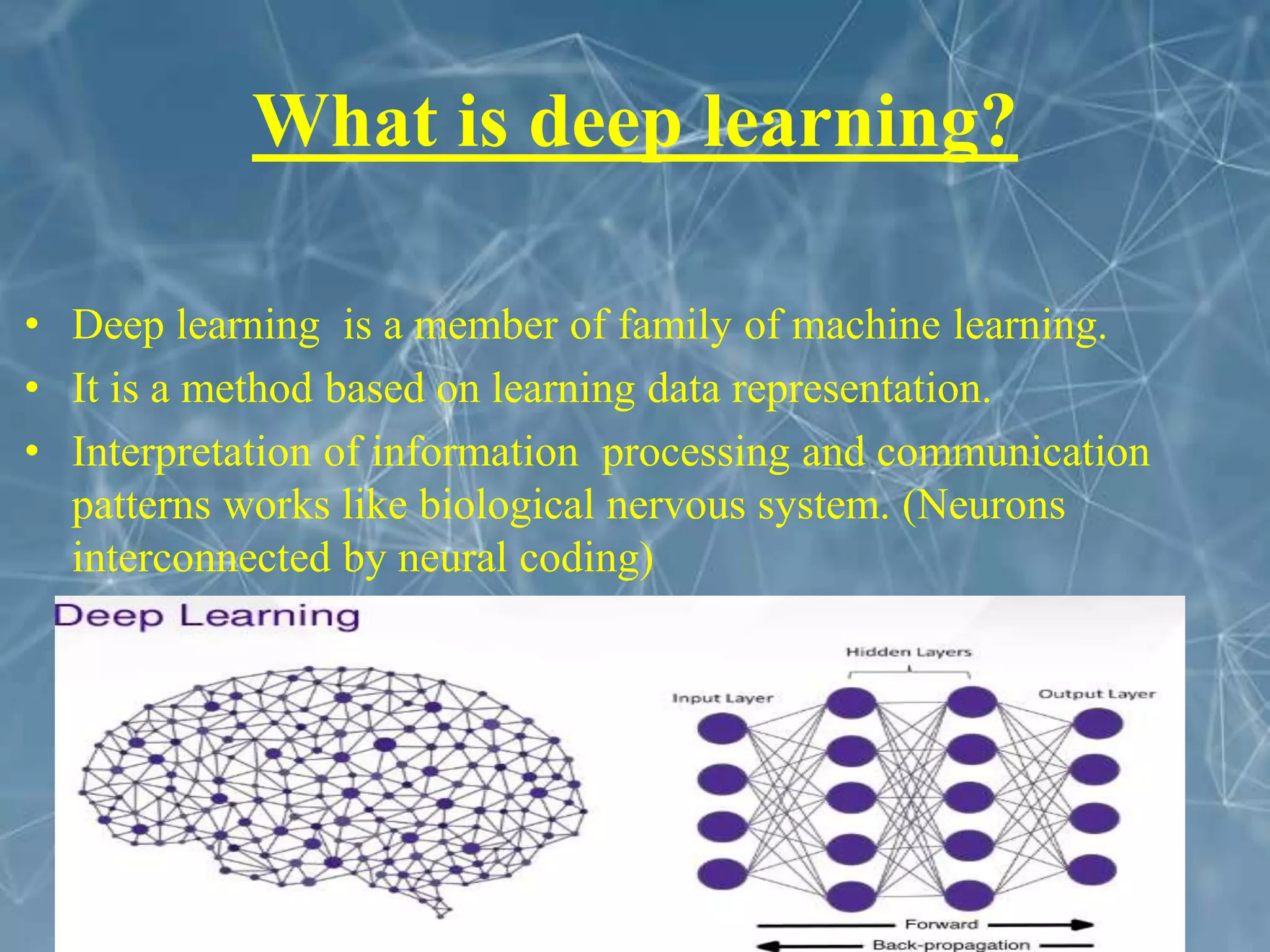 What is deep learning?
• Deep learning is a member of family of machine learning.
• It is a method based on learning data representation.
• Interpretation of information processing and communication
patterns works like biological nervous system. (Neurons
interconnected by neural coding)
 