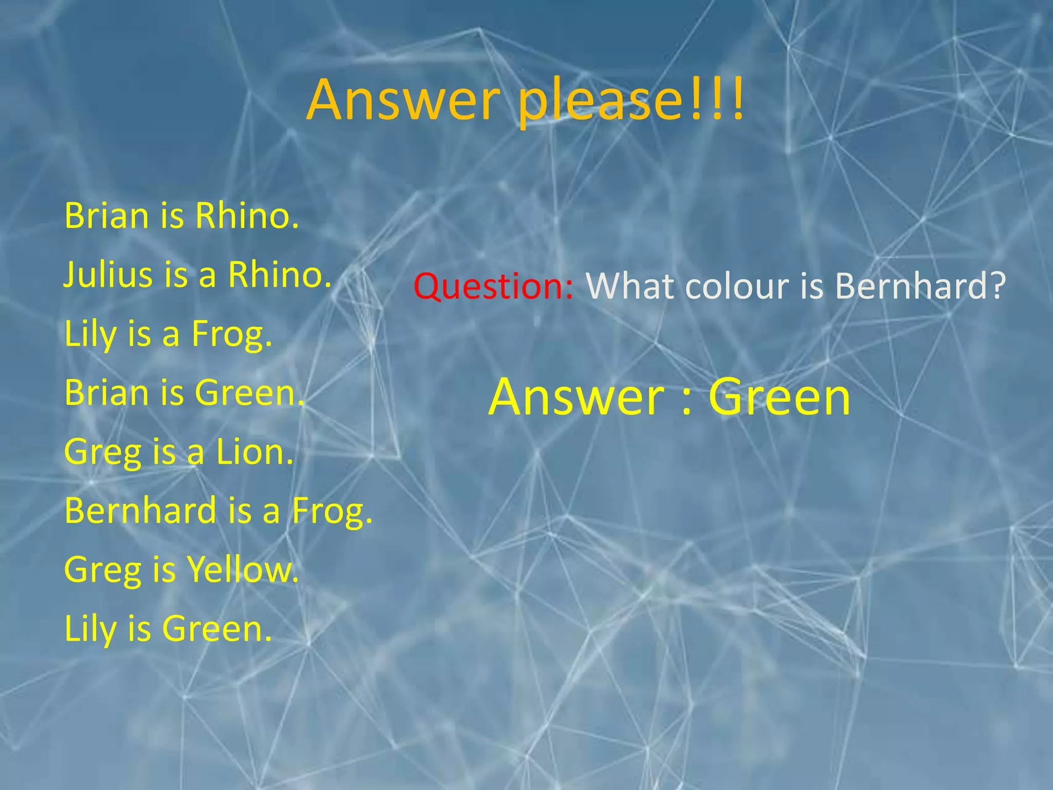 Answer please!!!
Brian is Rhino.
Julius is a Rhino.
Lily is a Frog.
Brian is Green.
Greg is a Lion.
Bernhard is a Frog.
Greg is Yellow.
Lily is Green.
Question: What colour is Bernhard?
Answer : Green
 