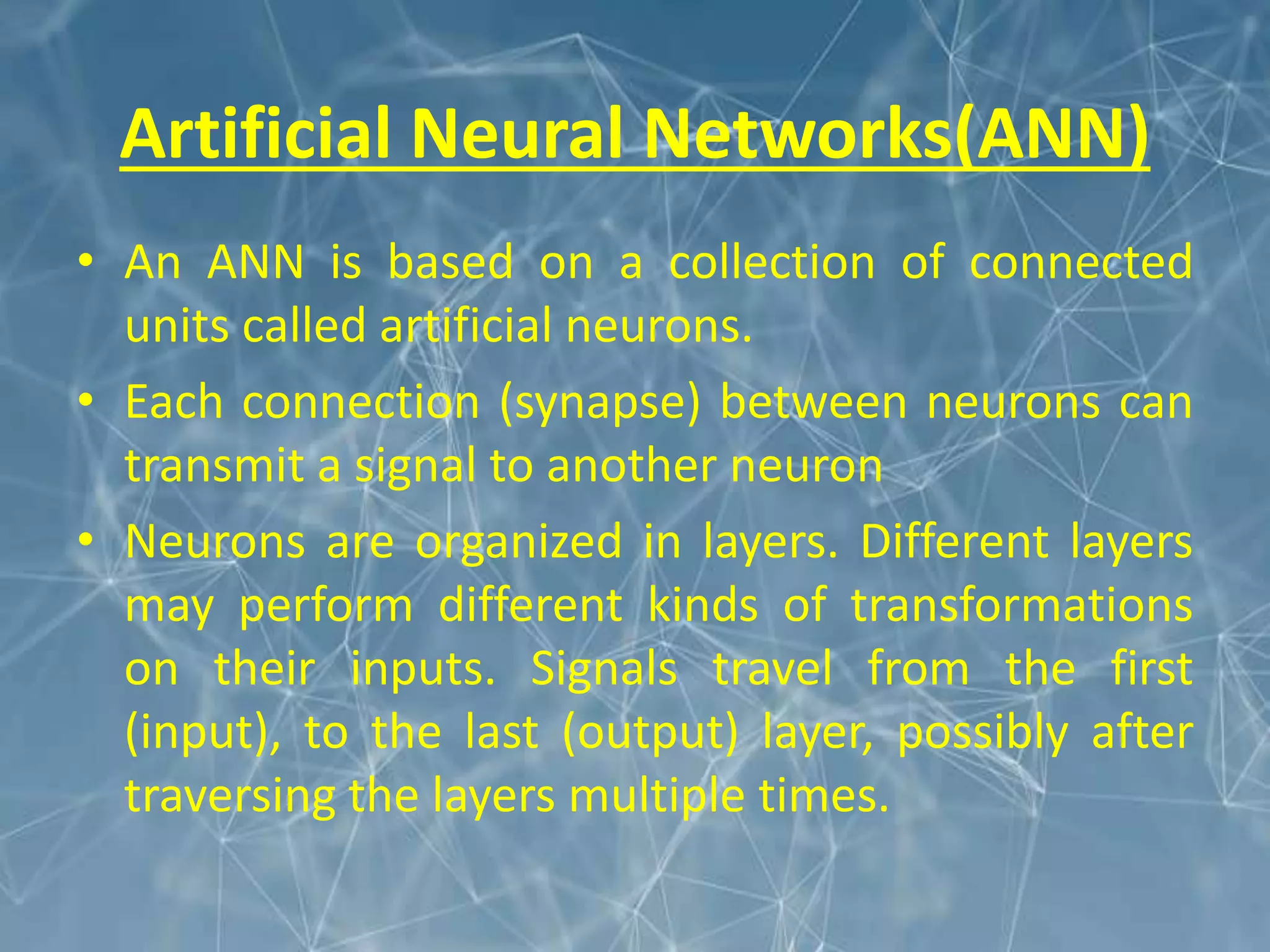 Artificial Neural Networks(ANN)
• An ANN is based on a collection of connected
units called artificial neurons.
• Each connection (synapse) between neurons can
transmit a signal to another neuron
• Neurons are organized in layers. Different layers
may perform different kinds of transformations
on their inputs. Signals travel from the first
(input), to the last (output) layer, possibly after
traversing the layers multiple times.
 