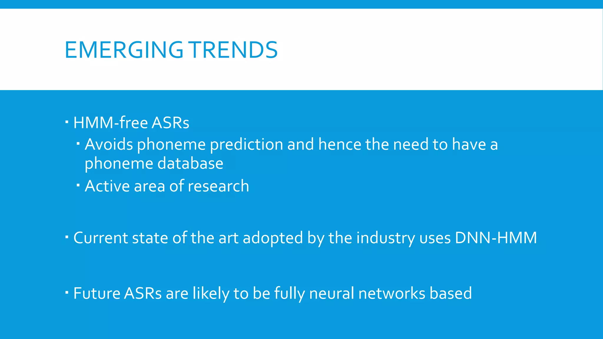 EMERGINGTRENDS
 HMM-free ASRs
 Avoids phoneme prediction and hence the need to have a
phoneme database
 Active area of research
 Current state of the art adopted by the industry uses DNN-HMM
 Future ASRs are likely to be fully neural networks based
 