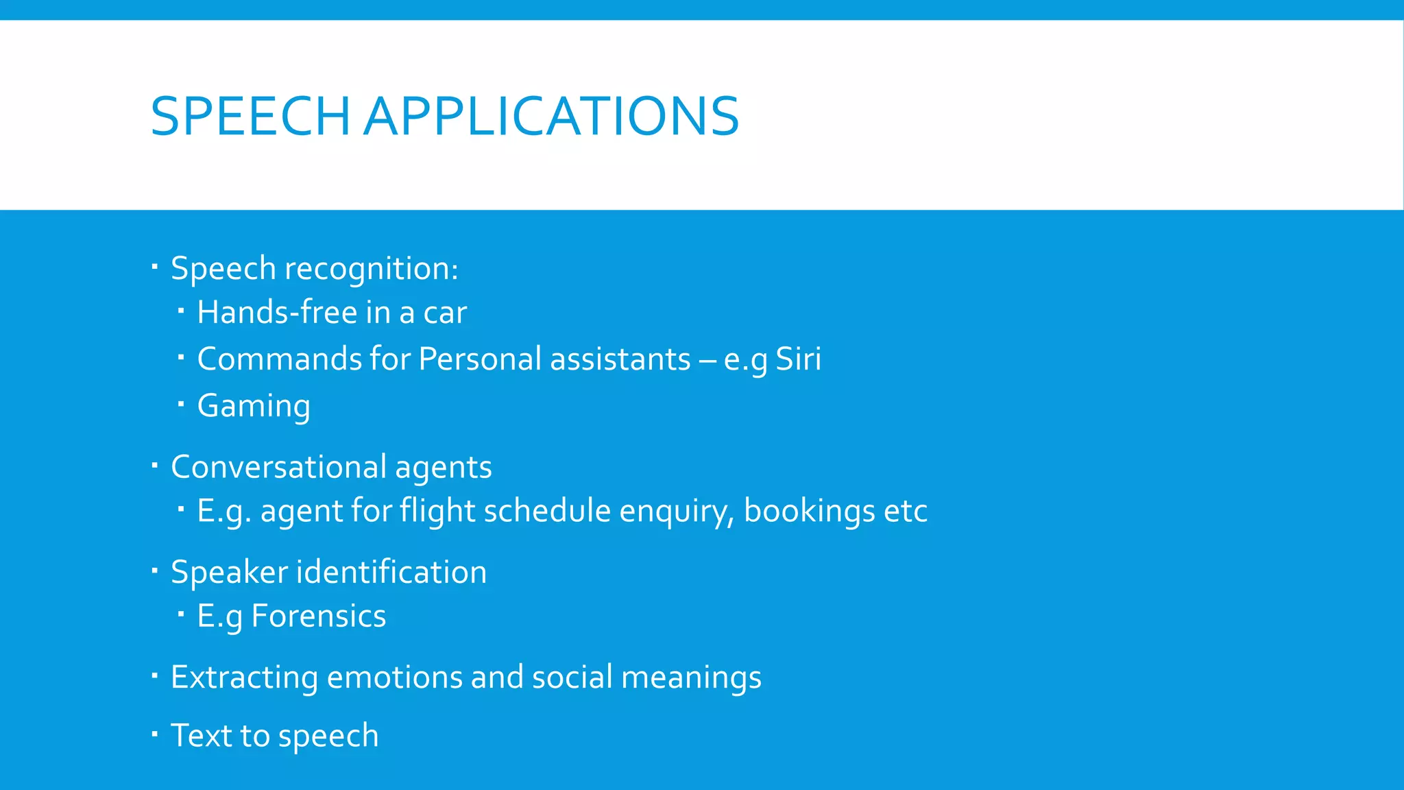 SPEECH APPLICATIONS
 Speech recognition:
 Hands-free in a car
 Commands for Personal assistants – e.g Siri
 Gaming
 Conversational agents
 E.g. agent for flight schedule enquiry, bookings etc
 Speaker identification
 E.g Forensics
 Extracting emotions and social meanings
 Text to speech
 