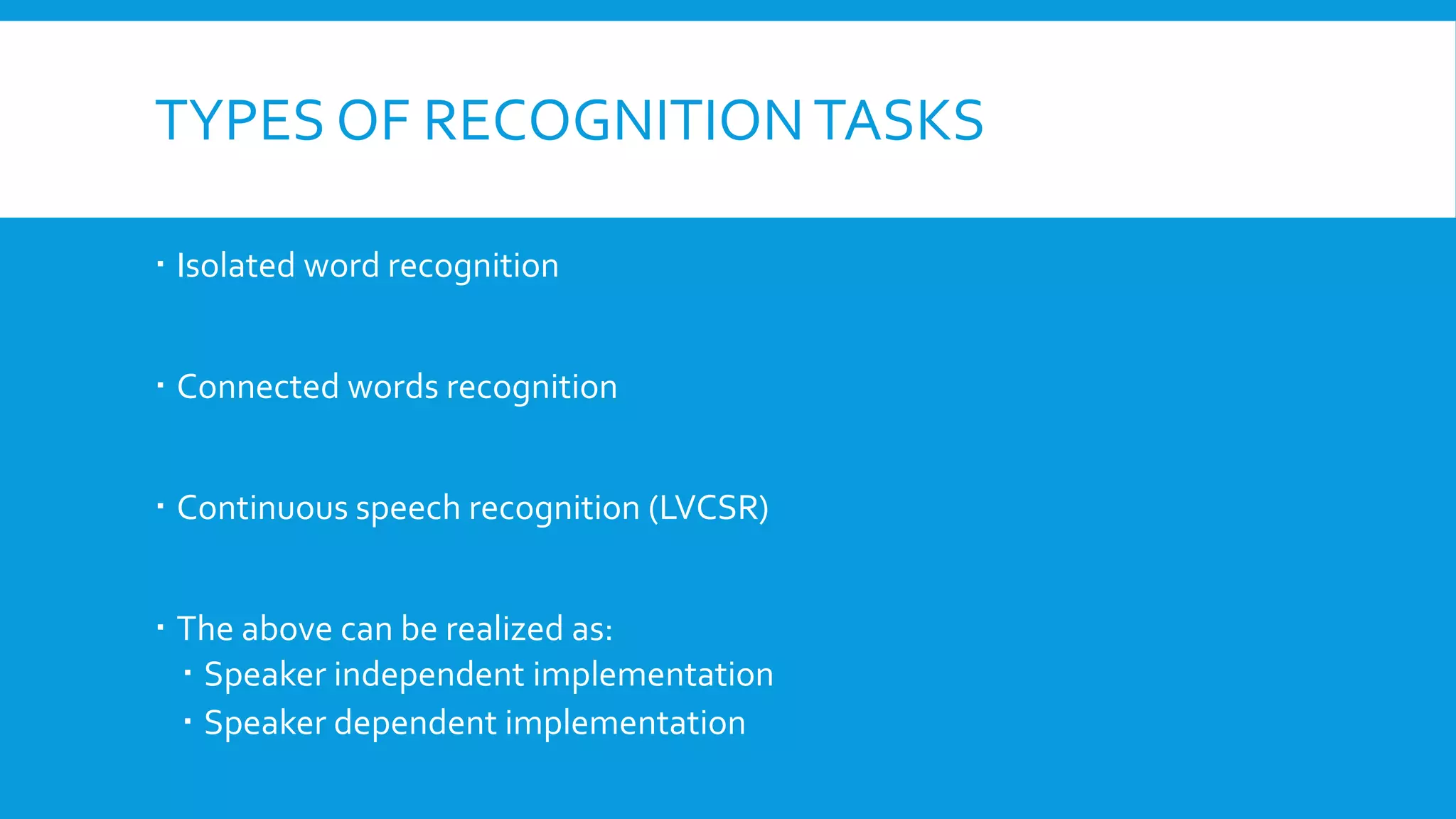 TYPES OF RECOGNITIONTASKS
 Isolated word recognition
 Connected words recognition
 Continuous speech recognition (LVCSR)
 The above can be realized as:
 Speaker independent implementation
 Speaker dependent implementation
 