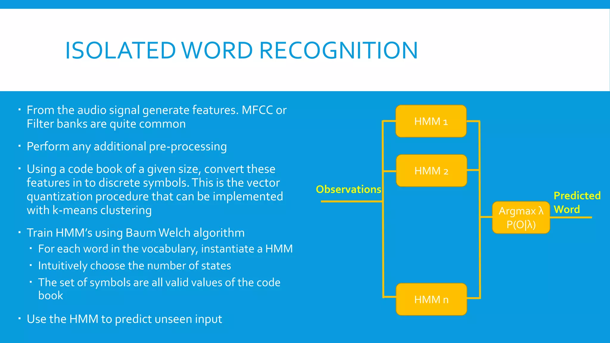 ISOLATED WORD RECOGNITION
 From the audio signal generate features. MFCC or
Filter banks are quite common
 Perform any additional pre-processing
 Using a code book of a given size, convert these
features in to discrete symbols.This is the vector
quantization procedure that can be implemented
with k-means clustering
 Train HMM’s using BaumWelch algorithm
 For each word in the vocabulary, instantiate a HMM
 Intuitively choose the number of states
 The set of symbols are all valid values of the code
book
 Use the HMM to predict unseen input
HMM 1
HMM 2
HMM n
Argmax λ
P(O|λ)
Observations
Predicted
Word
 