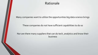 Rationale
Many companies want to utilize the opportunities big data science brings
These companies do not have sufficient capabilities to do so
Nor are there many suppliers that can do tech, analytics and know their
business
 