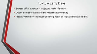 Tuktu – Early Days
• Started off as a personal project to make life easier
• Out of a collaboration with the Maastricht University
• Idea: save time on coding/engineering, focus on logic and functionalities
 