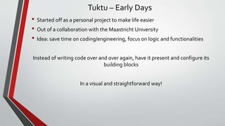 Tuktu – Early Days
• Started off as a personal project to make life easier
• Out of a collaboration with the Maastricht University
• Idea: save time on coding/engineering, focus on logic and functionalities
Instead of writing code over and over again, have it present and configure its
building blocks
In a visual and straightforward way!
 