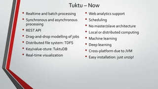Tuktu – Now
• Realtime and batch processing
• Synchronous and asynchronous
processing
• REST API
• Drag-and-drop modelling of jobs
• Distributed file system:TDFS
• Key/value-sture:TuktuDB
• Real-time visualization
• Web analytics support
• Scheduling
• No master/slave architecture
• Local or distributed computing
• Machine learning
• Deep learning
• Cross-platform due to JVM
• Easy installation: just unzip!
 