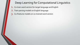 Deep Learning for Computational Linguistics
1. Co-train word vectors for target language and English
2. Train parsing models on English language
3. Co-finetune models on co-trained word vectors
 