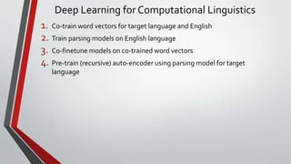 Deep Learning for Computational Linguistics
1. Co-train word vectors for target language and English
2. Train parsing models on English language
3. Co-finetune models on co-trained word vectors
4. Pre-train (recursive) auto-encoder using parsing model for target
language
 