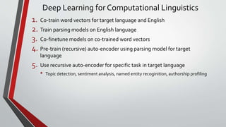 Deep Learning for Computational Linguistics
1. Co-train word vectors for target language and English
2. Train parsing models on English language
3. Co-finetune models on co-trained word vectors
4. Pre-train (recursive) auto-encoder using parsing model for target
language
5. Use recursive auto-encoder for specific task in target language
• Topic detection, sentiment analysis, named entity recoginition, authorship profiling
 