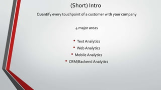 (Short) Intro
Quantify every touchpoint of a customer with your company
4 major areas
• Text Analytics
• Web Analytics
• Mobile Analytics
• CRM/Backend Analytics
 