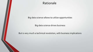 Rationale
Big data science allows to utilize opportunities
Big data science drives business
But is very much a technical revolution, with business implications
 