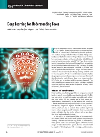 66 IEEE Signal Processing Magazine | January 2018 |
Deep Learning for Visual Understanding:
Part 2
1053-5888/18©2018IEEE
Rajeev Ranjan, Swami Sankaranarayanan, Ankan Bansal,
Navaneeth Bodla, Jun-Cheng Chen, Vishal M. Patel,
Carlos D. Castillo, and Rama Chellappa
Deep Learning for Understanding Faces
Machines may be just as good, or better, than humans
R
ecent developments in deep convolutional neural networks
(DCNNs) have shown impressive performance improve-
ments on various object detection/recognition problems.
Thishasbeenmadepossibleduetotheavailabilityoflargeanno-
tated data and a better understanding of the nonlinear mapping
between images and class labels, as well as the affordability of
powerful graphics processing units (GPUs). These developments
in deep learning have also improved the capabilities of machines
in understanding faces and automatically executing the tasks
of face detection, pose estimation, landmark localization, and
face recognition from unconstrained images and videos. In this
article, we provide an overview of deep-learning methods used
for face recognition. We discuss different modules involved in
designing an automatic face recognition system and the role of
deep learning for each of them. Some open issues regarding
DCNNs for face recognition problems are then discussed. This
article should prove valuable to scientists, engineers, and end
users working in the fields of face recognition, security, visual
surveillance, and biometrics.
What we can learn from faces
Facial analytics is a challenging problem in computer vision and
has been actively researched for more than two decades [1]. The
goal is to extract as much information as possible, such as loca-
tion, pose, gender, ID, age, emotion, and so forth from a face.
Applications of this technology include detecting and identifying
a person of interest from surveillance videos, active authentica-
tion of users’ cell phones, payment transactions using face bio-
metrics, smart cars, etc. In addition, there has been a growing
interest in face recognition and verification from unconstrained
images and videos that also involve subtasks such as face detec-
tion, facial landmark localization, etc.
In this article, we present an overview of recent automatic
face identification and verification systems based on deep
learning. Three modules are typically needed for such an auto-
matic system. First, a face detector is applied to localize faces in
images or videos. For a robust system, the face detector should
be capable of detecting faces with varying pose, illumination,
Digital Object Identifier 10.1109/MSP.2017.2764116
Date of publication: 9 January 2018
©Istockphoto.com/zapp2photo
 