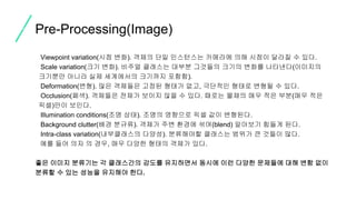 • Viewpoint variation(시점 변화). 객체의 단일 인스턴스는 카메라에 의해 시점이 달라질 수 있다.
• Scale variation(크기 변화). 비주얼 클래스는 대부분 그것들의 크기의 변화를 나타낸다(이미지의
크기뿐만 아니라 실제 세계에서의 크기까지 포함함).
• Deformation(변형). 많은 객체들은 고정된 형태가 없고, 극단적인 형태로 변형될 수 있다.
• Occlusion(폐색). 객체들은 전체가 보이지 않을 수 있다. 때로는 물체의 매우 적은 부분(매우 적은
픽셀)만이 보인다.
• Illumination conditions(조명 상태). 조명의 영향으로 픽셀 값이 변형된다.
• Background clutter(배경 분규류). 객체가 주변 환경에 섞여(blend) 알아보기 힘들게 된다.
• Intra-class variation(내부클래스의 다양성). 분류해야할 클래스는 범위가 큰 것들이 많다.
예를 들어 의자 의 경우, 매우 다양한 형태의 객체가 있다.
좋은 이미지 분류기는 각 클래스간의 감도를 유지하면서 동시에 이런 다양한 문제들에 대해 변함 없이
분류할 수 있는 성능을 유지해야 한다.
Pre-Processing(Image)
 