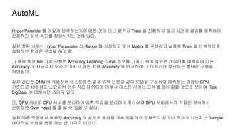 Hyper Paremter를 어떻게 탐색하는가에 대한 것이 아닌 끝까지 Train 을 진행하지 않고 사전에 결과를 예측하여
전체적인 탐색 속도를 향상시키는 것에 있다.
실제 적용 시에는 Hyper Parameter 의 Range 를 지정하고 탐색 Matirx 를 구성하고 실제로 Train 을 반복적으로
실행하는 환경은 구성을 해야 함.
그 후에 특정 Iter 가지 진행한 Accuracy Learning Curve 정보를 가지고 위에 설명한 데이터를 예측하여 나온
Accuracy 가 지금까지 우리가 가지고 있는 최대 Accuracy 와 비교하여 그 이하라면 중단하는 형태로 구현을
하면된다.
실제 간단한 DNN 에 적용하여 테스트해본 결과 위의 논문과 같이 모델을 구성하여 예측하는 과정이 CPU
기준으로 10분정도 소요되어 아주 작은 데이터에 대해서 테스트 시에는 크게 효용이 없을 것으로 보이며 Real
BigData 에 대해서만 의미가 있다.
또, GPU 서버와 CPU 서버를 분리하여 예측 작업을 분리하여 처리하여 GPU 서버에서의 작업은 계속해서
진행하면 Over Head 를 줄 일 수 있을 것 같다.
실제 예측 모델에서 예측한 Accuracy 와 실제로 훈련을 계속 했을때의 정확도가 얼마나 오차가 있는지는 Sample
데이터로 수행을 했을 때는 큰 차이가 없었다.
AutoML
 
