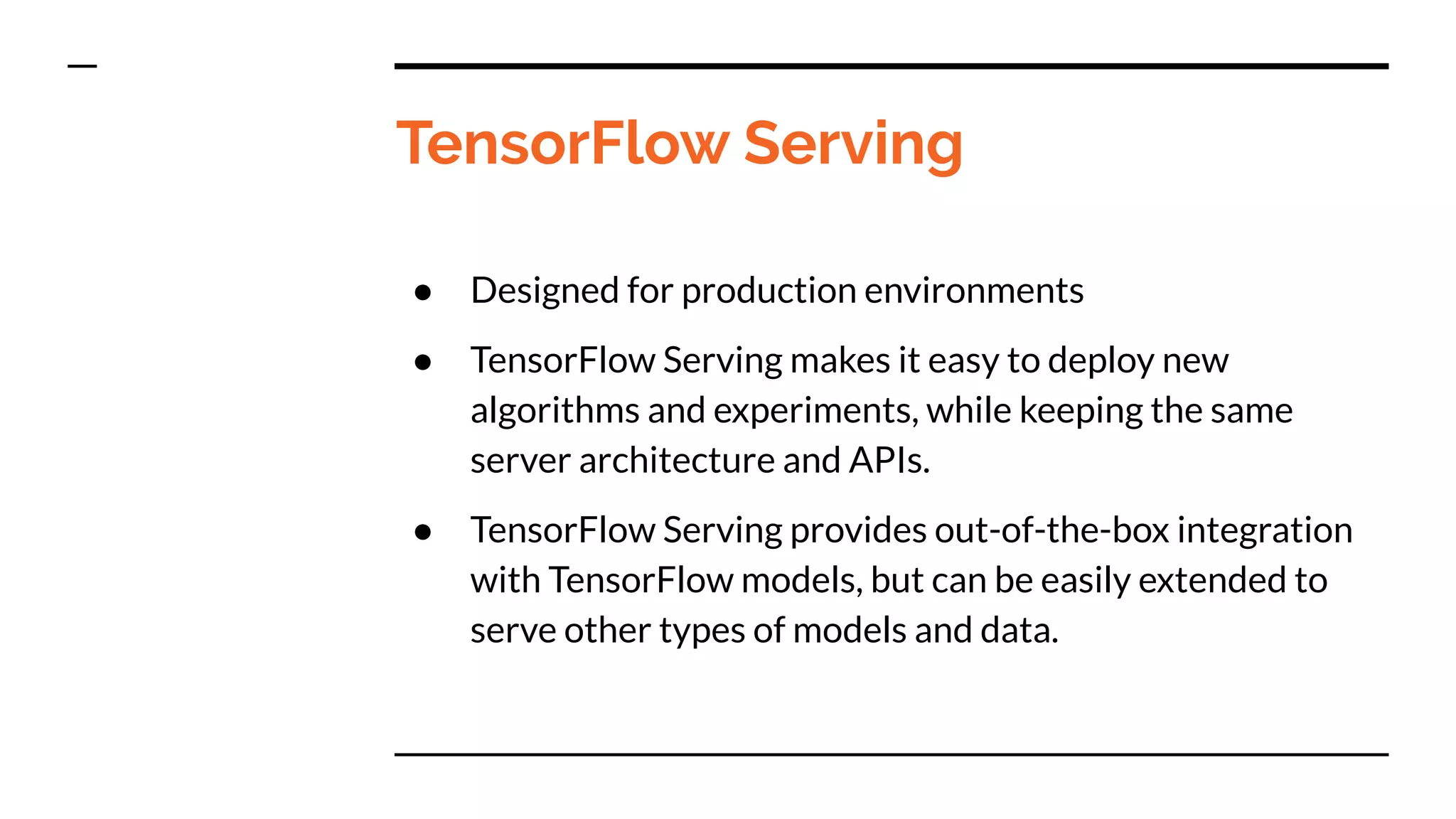 TensorFlow Serving
● Designed for production environments
● TensorFlow Serving makes it easy to deploy new
algorithms and experiments, while keeping the same
server architecture and APIs.
● TensorFlow Serving provides out-of-the-box integration
with TensorFlow models, but can be easily extended to
serve other types of models and data.
 