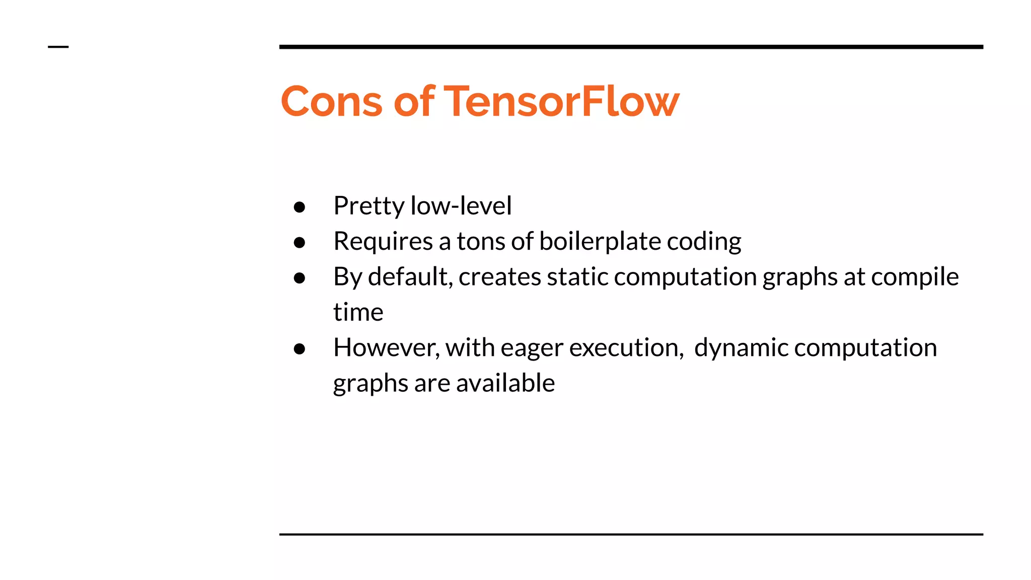 Cons of TensorFlow
● Pretty low-level
● Requires a tons of boilerplate coding
● By default, creates static computation graphs at compile
time
● However, with eager execution, dynamic computation
graphs are available
 