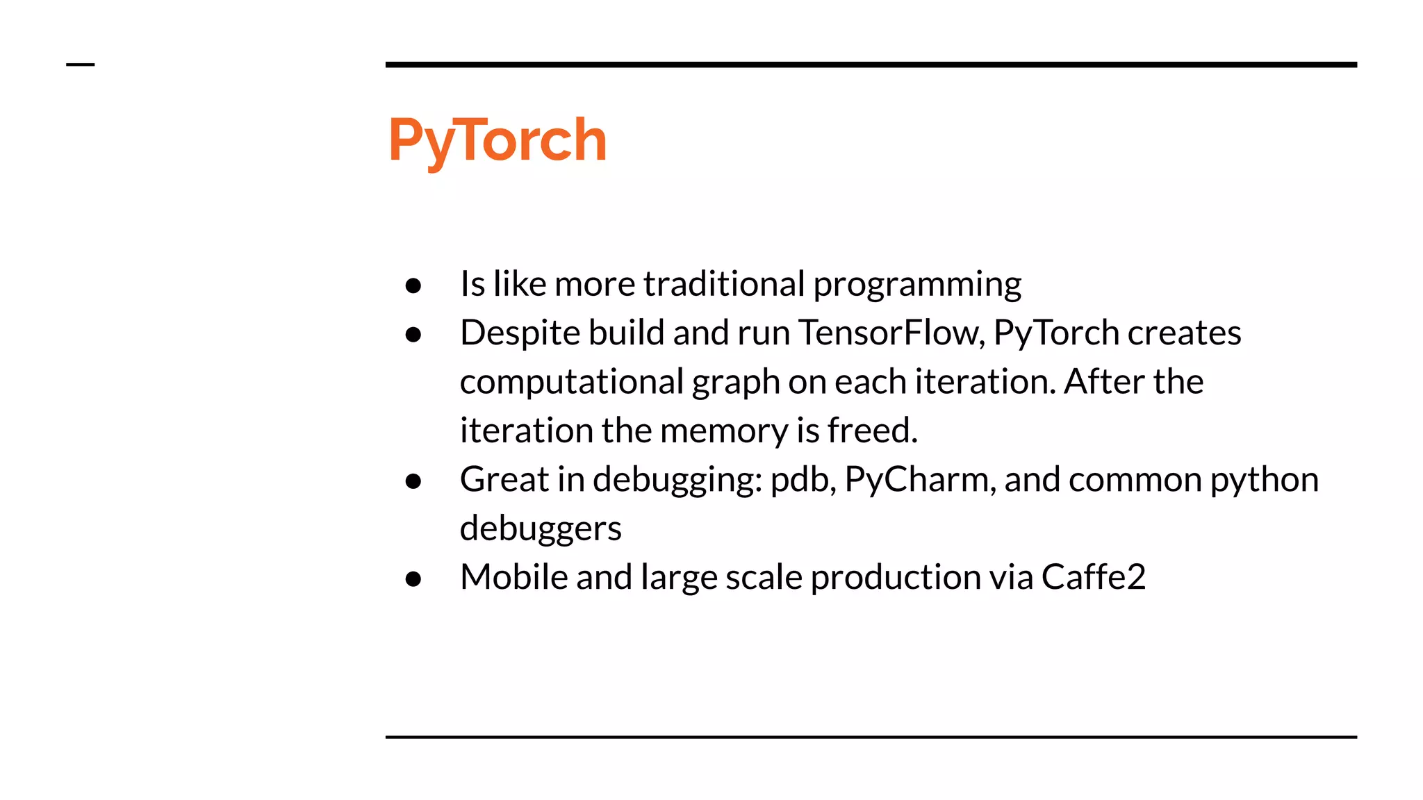 PyTorch
● Is like more traditional programming
● Despite build and run TensorFlow, PyTorch creates
computational graph on each iteration. After the
iteration the memory is freed.
● Great in debugging: pdb, PyCharm, and common python
debuggers
● Mobile and large scale production via Caffe2
 