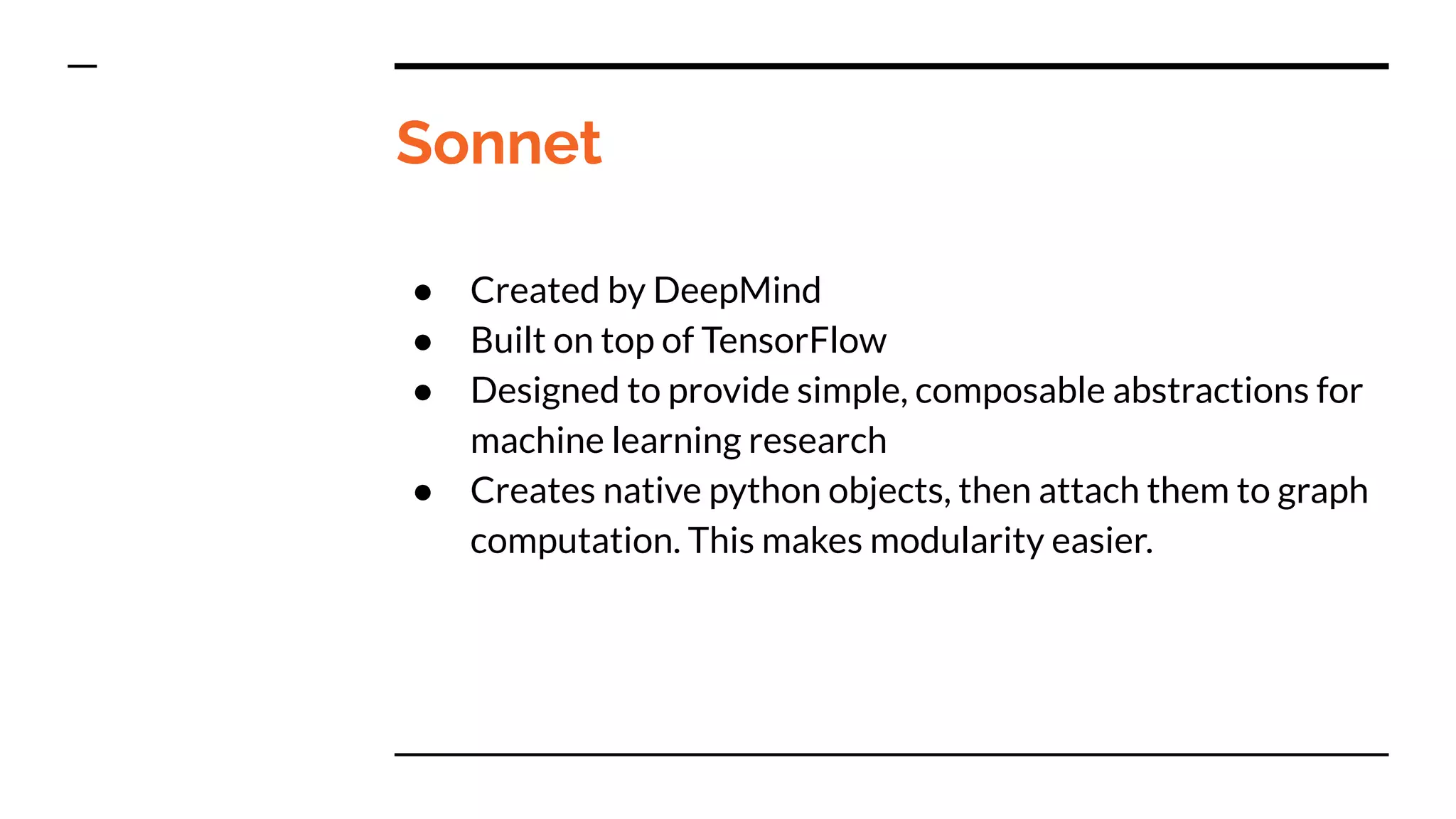 Sonnet
● Created by DeepMind
● Built on top of TensorFlow
● Designed to provide simple, composable abstractions for
machine learning research
● Creates native python objects, then attach them to graph
computation. This makes modularity easier.
 