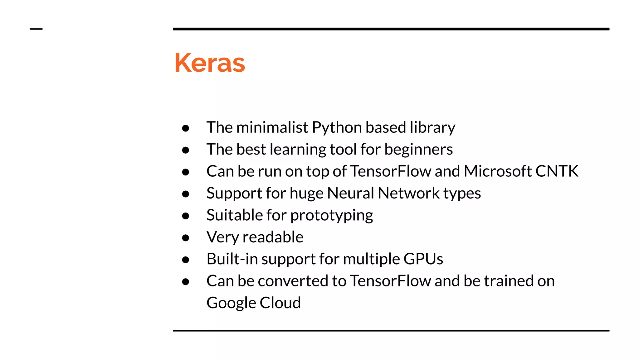 Keras
● The minimalist Python based library
● The best learning tool for beginners
● Can be run on top of TensorFlow and Microsoft CNTK
● Support for huge Neural Network types
● Suitable for prototyping
● Very readable
● Built-in support for multiple GPUs
● Can be converted to TensorFlow and be trained on
Google Cloud
 