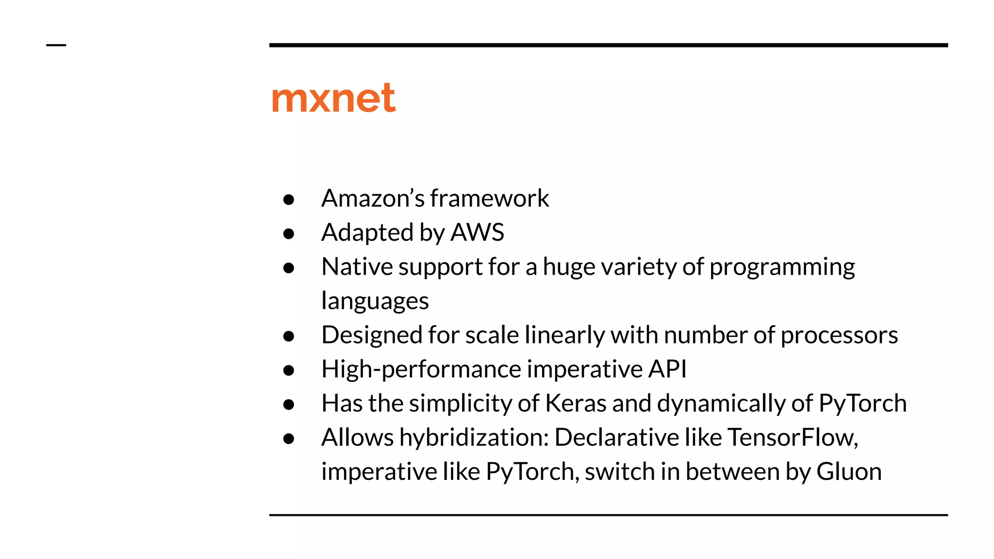 mxnet
● Amazon’s framework
● Adapted by AWS
● Native support for a huge variety of programming
languages
● Designed for scale linearly with number of processors
● High-performance imperative API
● Has the simplicity of Keras and dynamically of PyTorch
● Allows hybridization: Declarative like TensorFlow,
imperative like PyTorch, switch in between by Gluon
 