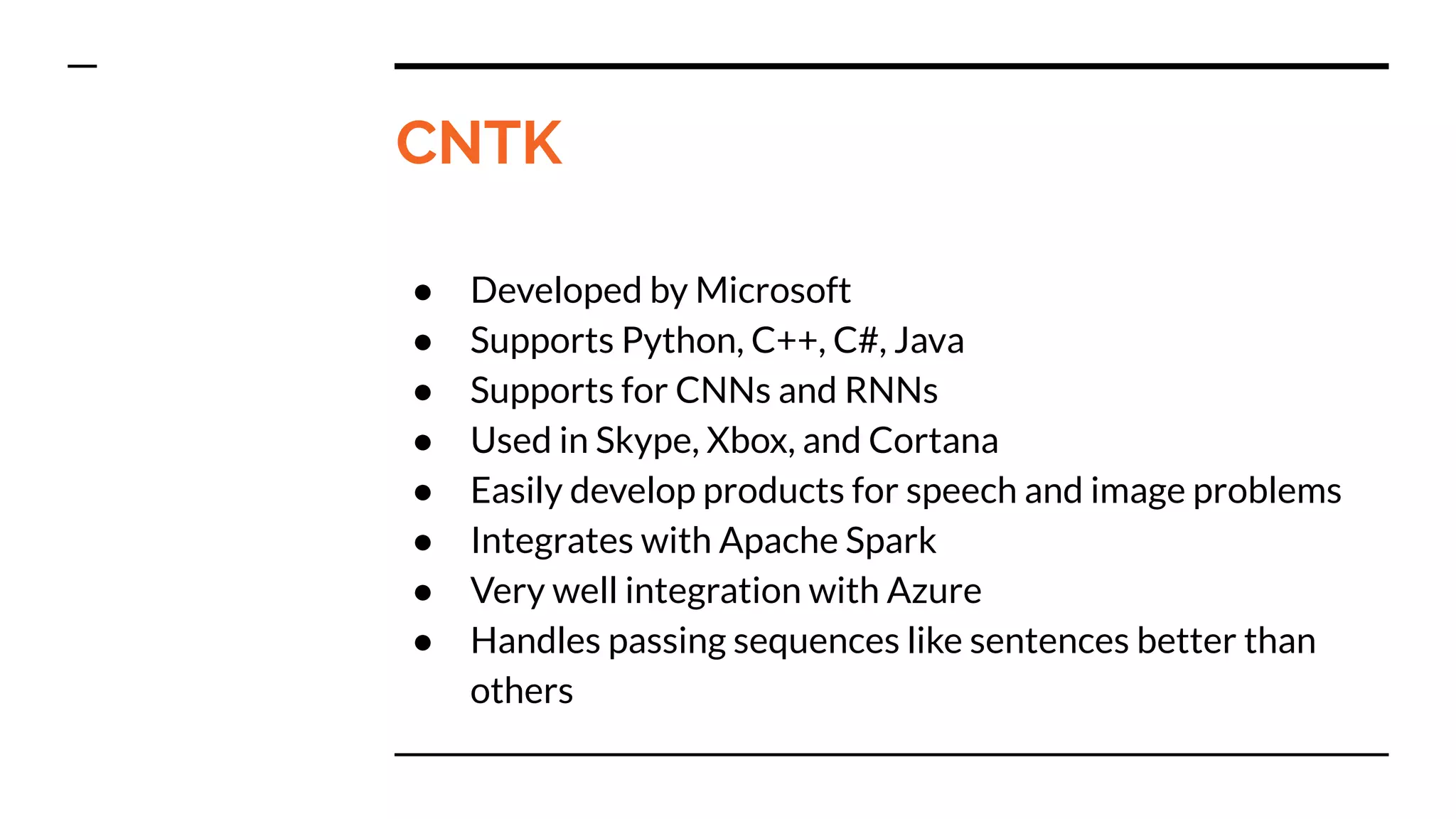 CNTK
● Developed by Microsoft
● Supports Python, C++, C#, Java
● Supports for CNNs and RNNs
● Used in Skype, Xbox, and Cortana
● Easily develop products for speech and image problems
● Integrates with Apache Spark
● Very well integration with Azure
● Handles passing sequences like sentences better than
others
 