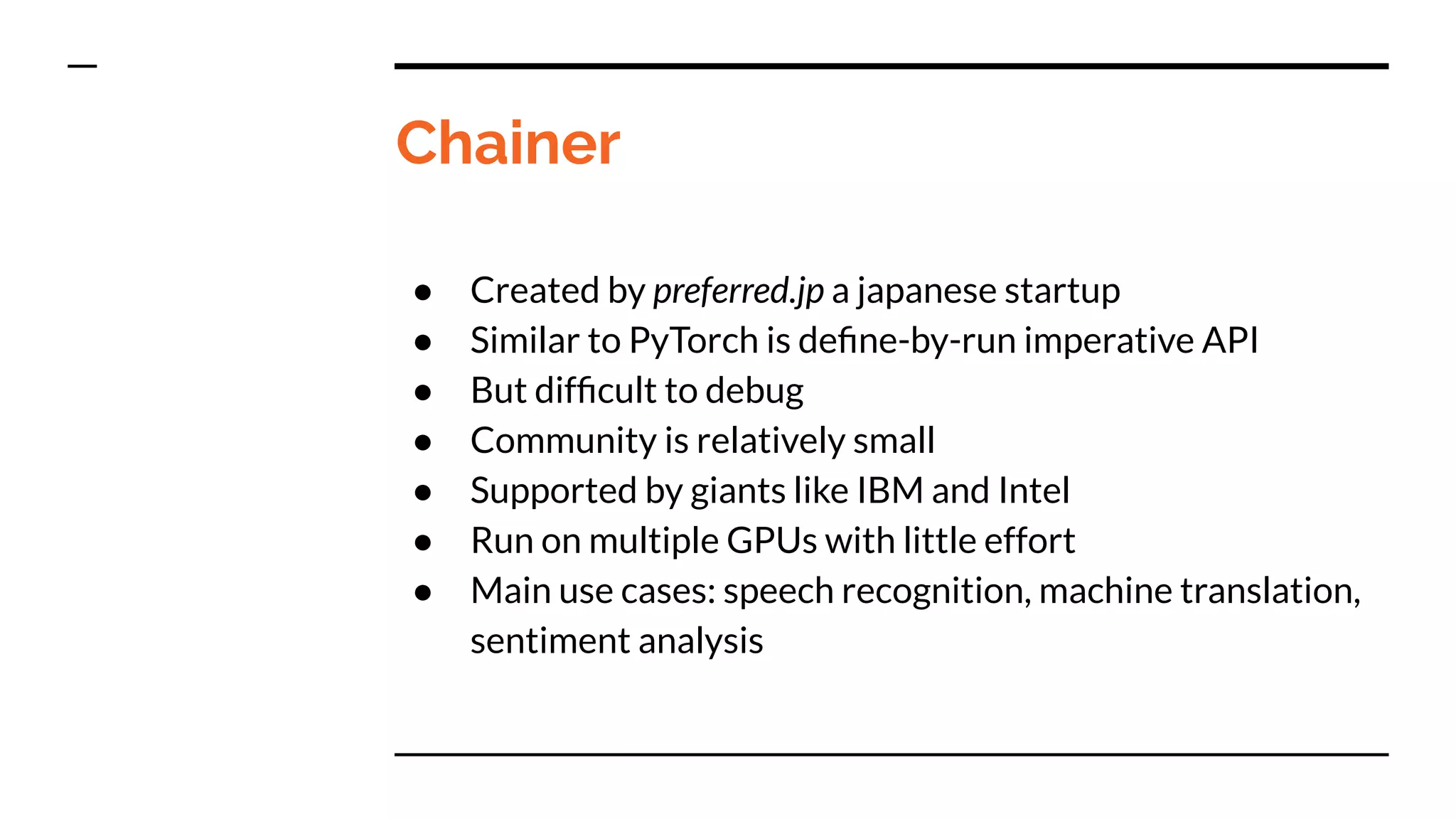 Chainer
● Created by preferred.jp a japanese startup
● Similar to PyTorch is deﬁne-by-run imperative API
● But difﬁcult to debug
● Community is relatively small
● Supported by giants like IBM and Intel
● Run on multiple GPUs with little effort
● Main use cases: speech recognition, machine translation,
sentiment analysis
 