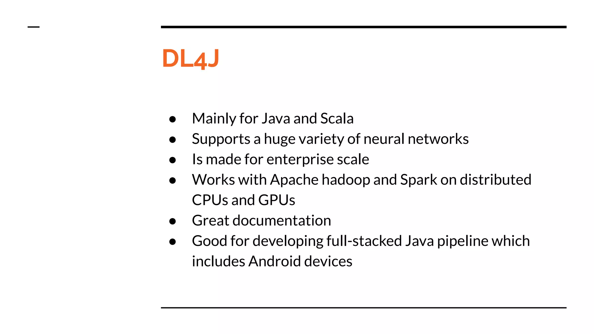 DL4J
● Mainly for Java and Scala
● Supports a huge variety of neural networks
● Is made for enterprise scale
● Works with Apache hadoop and Spark on distributed
CPUs and GPUs
● Great documentation
● Good for developing full-stacked Java pipeline which
includes Android devices
 