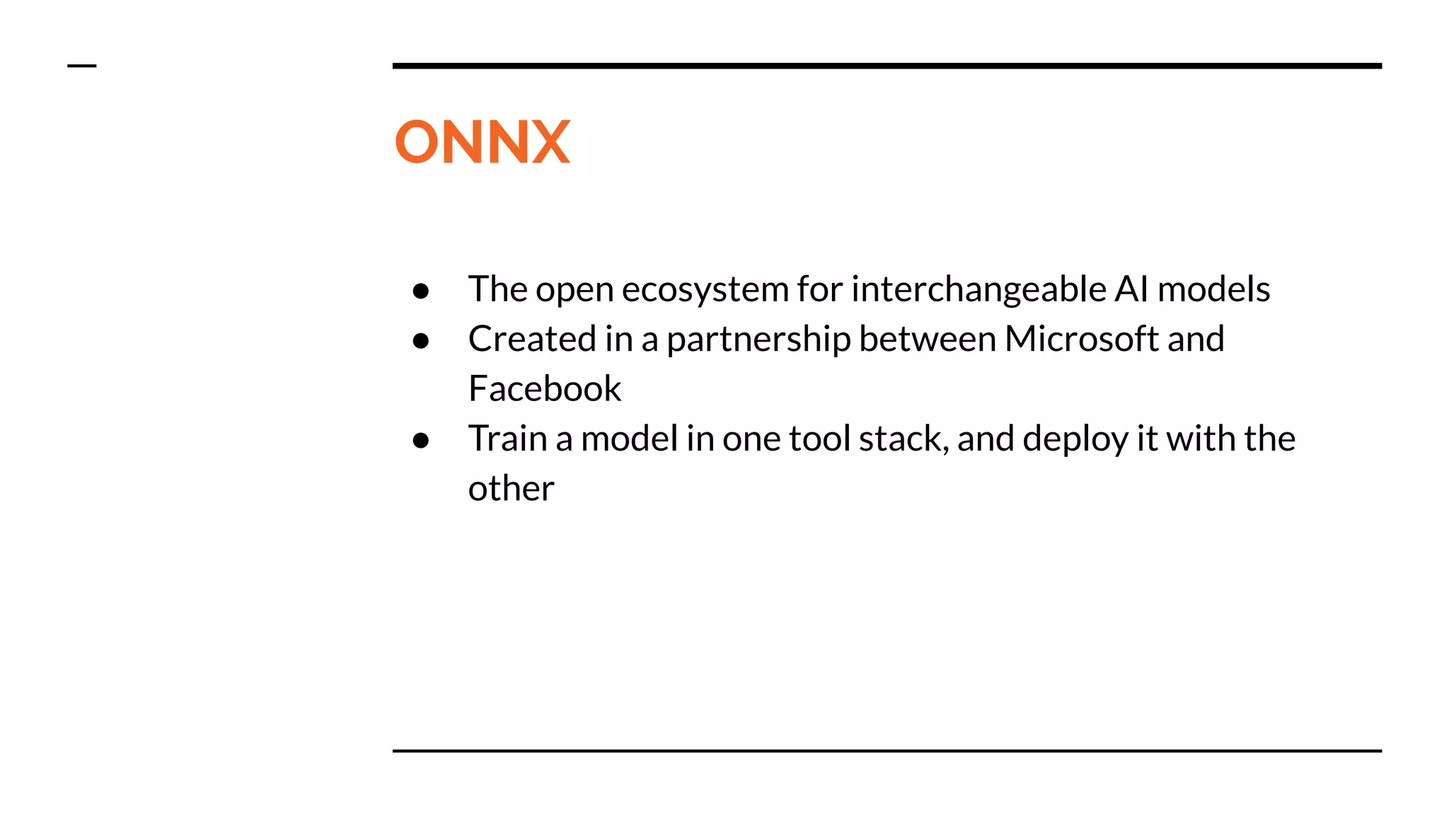 ONNX
● The open ecosystem for interchangeable AI models
● Created in a partnership between Microsoft and
Facebook
● Train a model in one tool stack, and deploy it with the
other
 