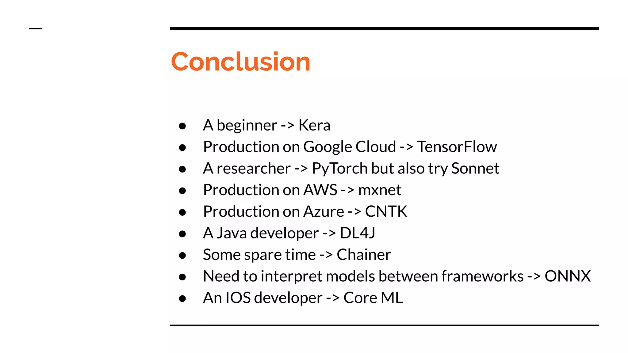 Conclusion
● A beginner -> Kera
● Production on Google Cloud -> TensorFlow
● A researcher -> PyTorch but also try Sonnet
● Production on AWS -> mxnet
● Production on Azure -> CNTK
● A Java developer -> DL4J
● Some spare time -> Chainer
● Need to interpret models between frameworks -> ONNX
● An IOS developer -> Core ML
 