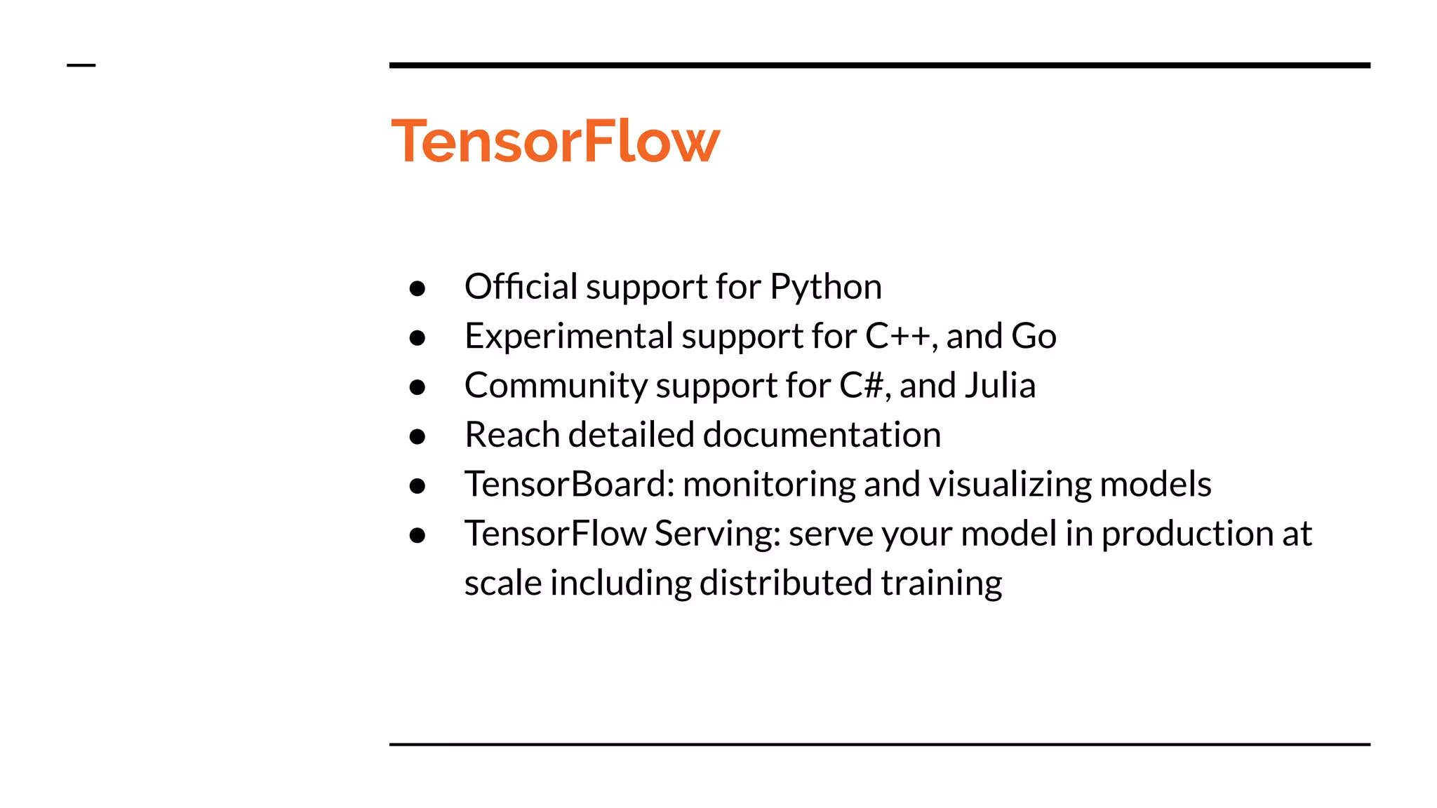 TensorFlow
● Ofﬁcial support for Python
● Experimental support for C++, and Go
● Community support for C#, and Julia
● Reach detailed documentation
● TensorBoard: monitoring and visualizing models
● TensorFlow Serving: serve your model in production at
scale including distributed training
 