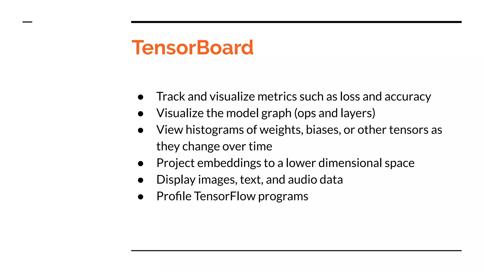 TensorBoard
● Track and visualize metrics such as loss and accuracy
● Visualize the model graph (ops and layers)
● View histograms of weights, biases, or other tensors as
they change over time
● Project embeddings to a lower dimensional space
● Display images, text, and audio data
● Proﬁle TensorFlow programs
 