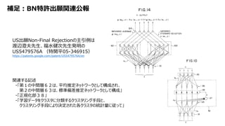 補足：BN特許出願関連公報
US出願Non-Final Rejectionの主引例は
渡辺澄夫先生、福水健次先生発明の
US5479576A （特開平05-346915）
https://patents.google.com/patent/US5479576A/en
関連する記述
・「第１の中間層６２は、平均推定ネットワークとして構成され、
第２の中間層６３は、標準偏差推定ネットワークとして構成」
・「正規化部３８」
・「学習データをクラスタに分類するクラスタリング手段と、
クラスタリング手段により決定された各クラスタの統計量に従って」
 