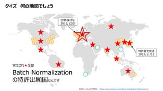 クイズ 何の地図でしょう
AWSリージョンマップ引用元： https://aws.amazon.com/about-aws/global-infrastructure/
Batch Normalization
の特許出願国なんです
特許査定発送
2018/11/12
EP特許付与
2018/12/5
実はこれ★全部
 