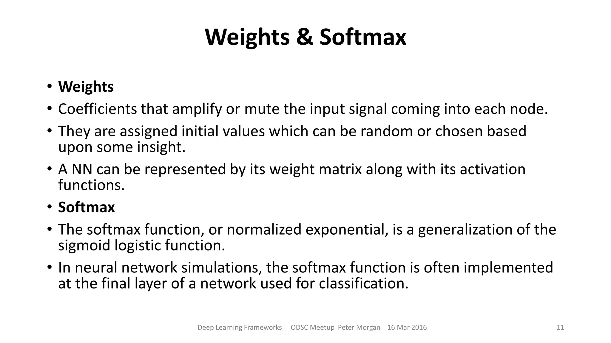 Weights & Softmax
• Weights
• Coefficients that amplify or mute the input signal coming into each node.
• They are assigned initial values which can be random or chosen based
upon some insight.
• A NN can be represented by its weight matrix along with its activation
functions.
• Softmax
• The softmax function, or normalized exponential, is a generalization of the
sigmoid logistic function.
• In neural network simulations, the softmax function is often implemented
at the final layer of a network used for classification.
Deep Learning Frameworks ODSC Meetup Peter Morgan 16 Mar 2016 11
 