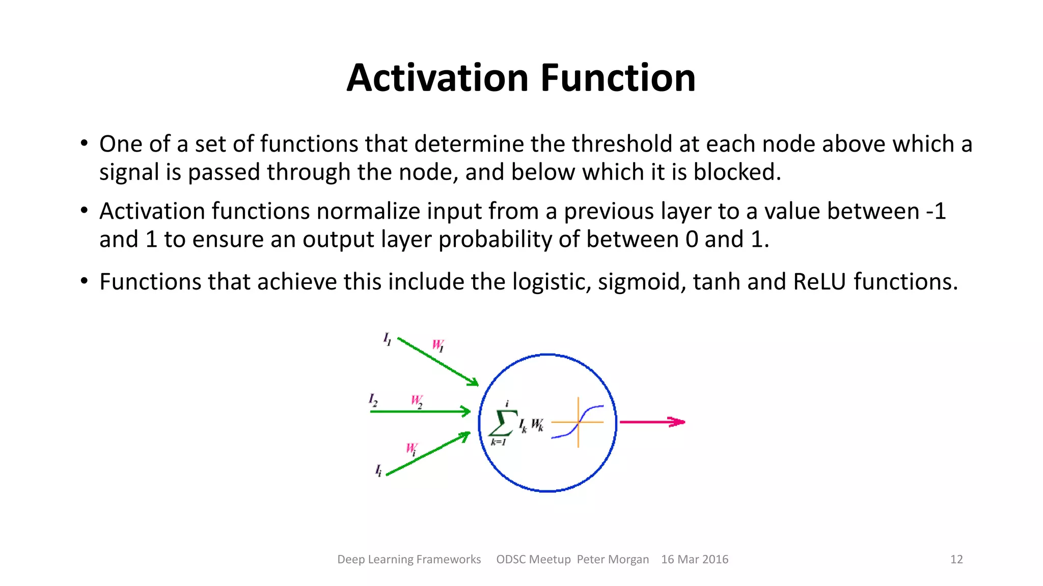 Activation Function
Deep Learning Frameworks ODSC Meetup Peter Morgan 16 Mar 2016 12
• One of a set of functions that determine the threshold at each node above which a
signal is passed through the node, and below which it is blocked.
• Activation functions normalize input from a previous layer to a value between -1
and 1 to ensure an output layer probability of between 0 and 1.
• Functions that achieve this include the logistic, sigmoid, tanh and ReLU functions.
 