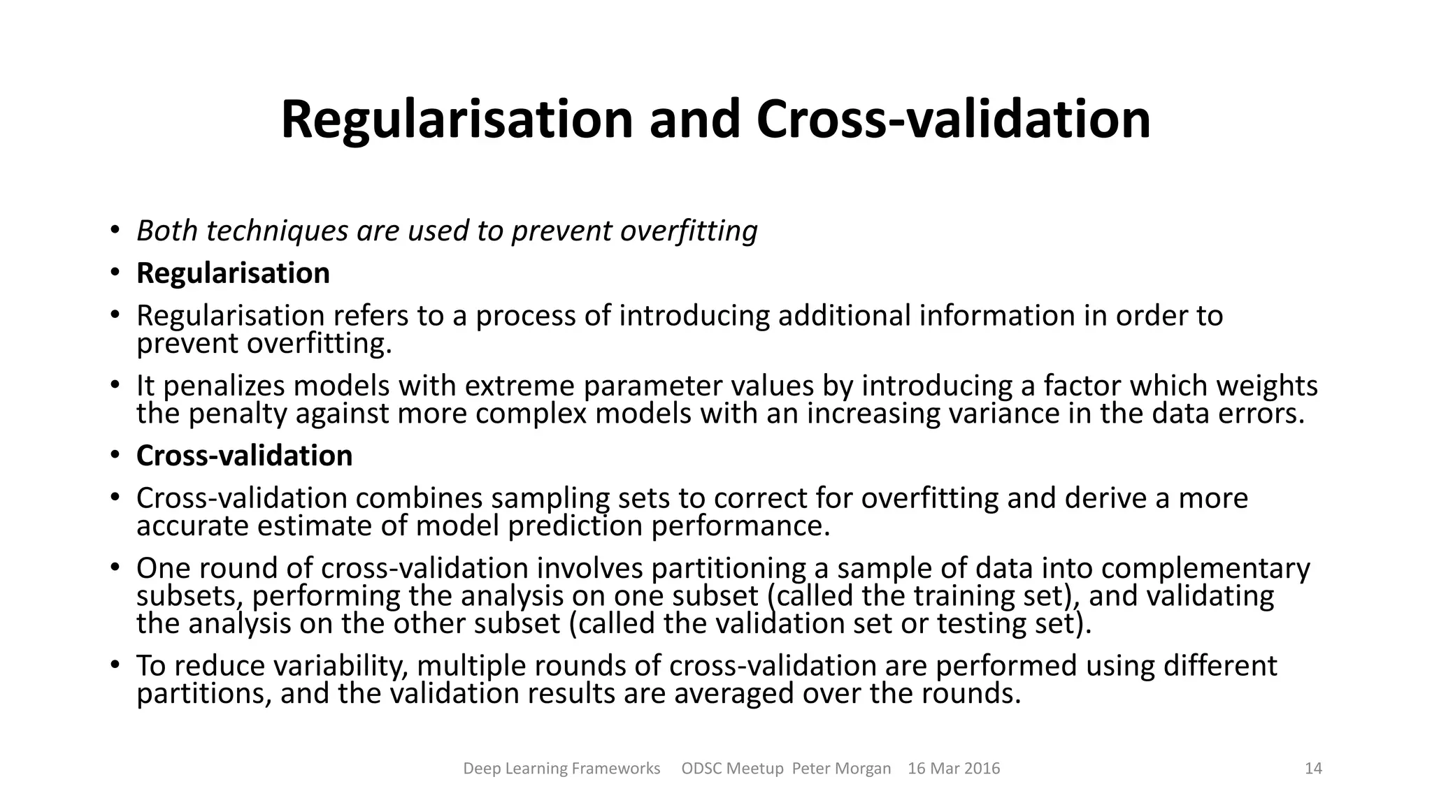 Regularisation and Cross-validation
• Both techniques are used to prevent overfitting
• Regularisation
• Regularisation refers to a process of introducing additional information in order to
prevent overfitting.
• It penalizes models with extreme parameter values by introducing a factor which weights
the penalty against more complex models with an increasing variance in the data errors.
• Cross-validation
• Cross-validation combines sampling sets to correct for overfitting and derive a more
accurate estimate of model prediction performance.
• One round of cross-validation involves partitioning a sample of data into complementary
subsets, performing the analysis on one subset (called the training set), and validating
the analysis on the other subset (called the validation set or testing set).
• To reduce variability, multiple rounds of cross-validation are performed using different
partitions, and the validation results are averaged over the rounds.
Deep Learning Frameworks ODSC Meetup Peter Morgan 16 Mar 2016 14
 