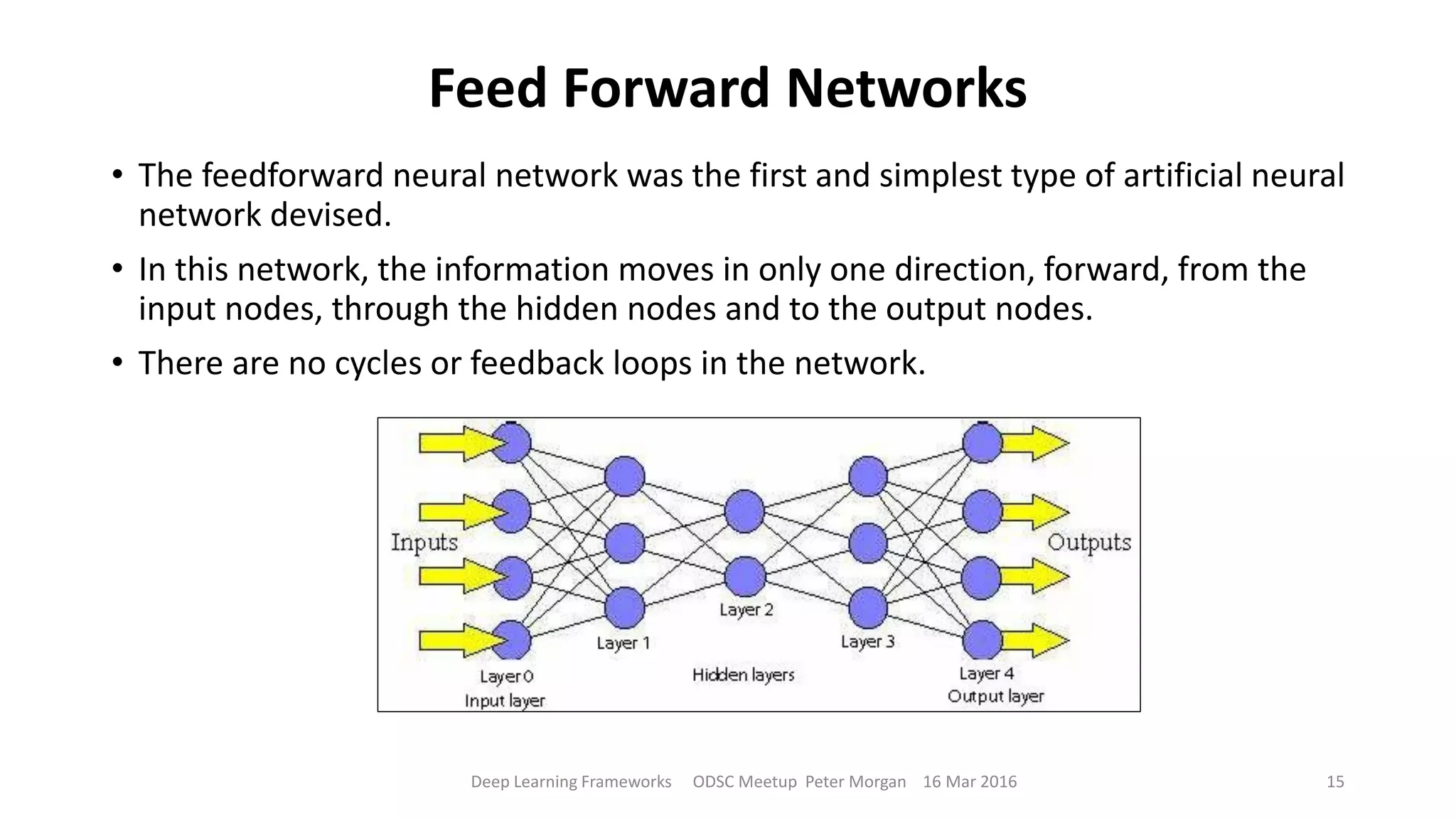 Feed Forward Networks
• The feedforward neural network was the first and simplest type of artificial neural
network devised.
• In this network, the information moves in only one direction, forward, from the
input nodes, through the hidden nodes and to the output nodes.
• There are no cycles or feedback loops in the network.
Deep Learning Frameworks ODSC Meetup Peter Morgan 16 Mar 2016 15
 