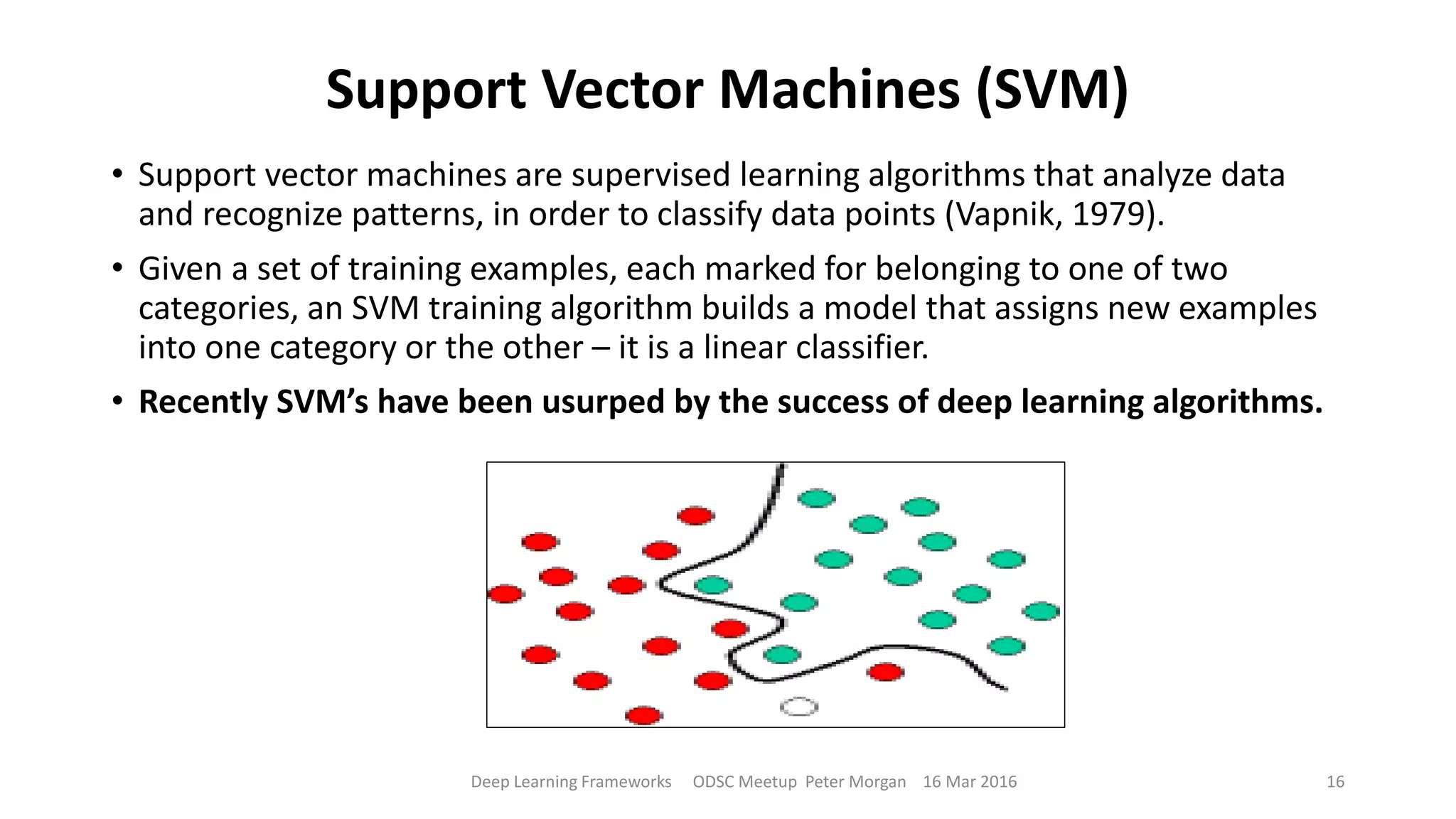 Support Vector Machines (SVM)
• Support vector machines are supervised learning algorithms that analyze data
and recognize patterns, in order to classify data points (Vapnik, 1979).
• Given a set of training examples, each marked for belonging to one of two
categories, an SVM training algorithm builds a model that assigns new examples
into one category or the other – it is a linear classifier.
• Recently SVM’s have been usurped by the success of deep learning algorithms.
Deep Learning Frameworks ODSC Meetup Peter Morgan 16 Mar 2016 16
 