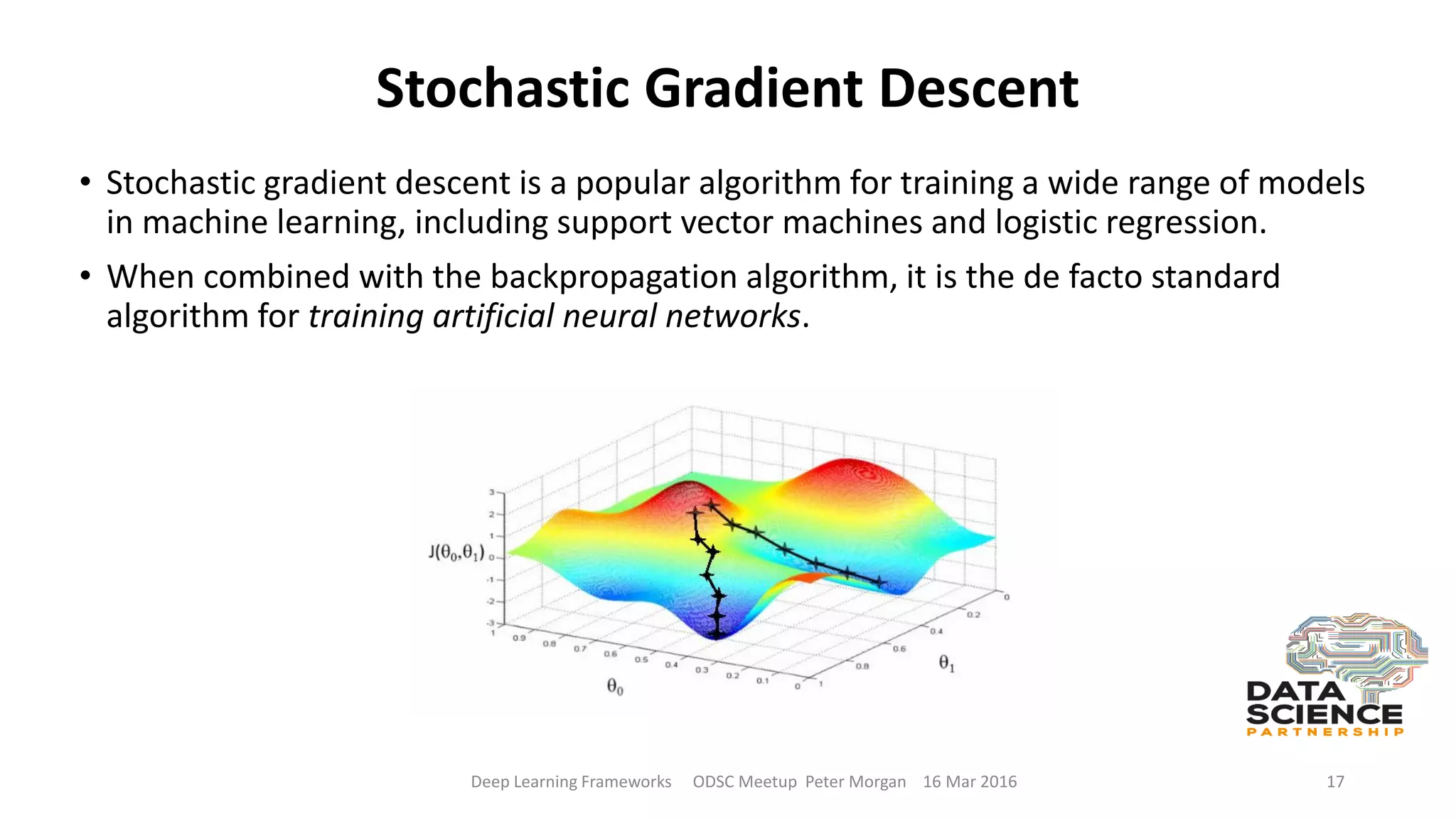 Stochastic Gradient Descent
• Stochastic gradient descent is a popular algorithm for training a wide range of models
in machine learning, including support vector machines and logistic regression.
• When combined with the backpropagation algorithm, it is the de facto standard
algorithm for training artificial neural networks.
Deep Learning Frameworks ODSC Meetup Peter Morgan 16 Mar 2016 17
 
