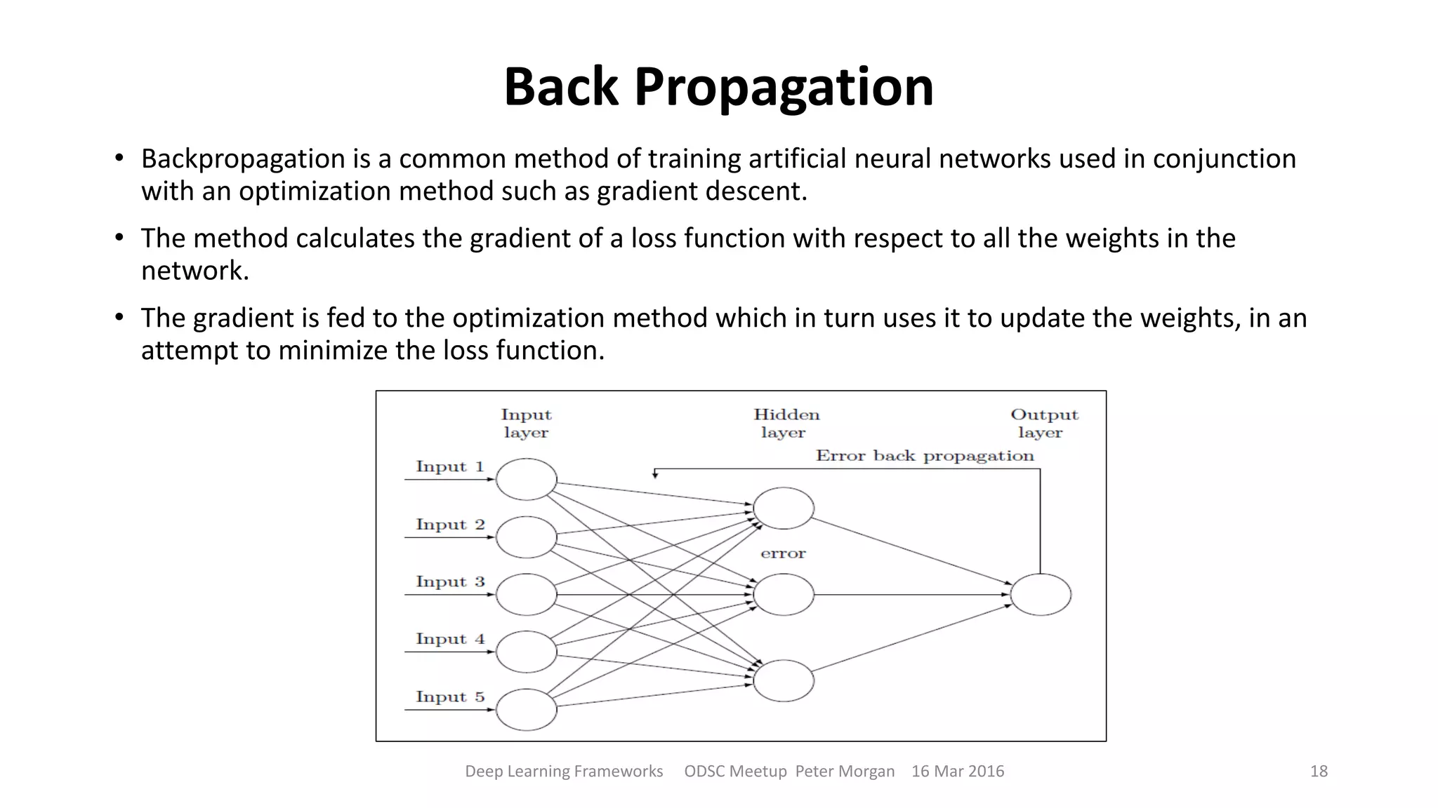 Back Propagation
• Backpropagation is a common method of training artificial neural networks used in conjunction
with an optimization method such as gradient descent.
• The method calculates the gradient of a loss function with respect to all the weights in the
network.
• The gradient is fed to the optimization method which in turn uses it to update the weights, in an
attempt to minimize the loss function.
Deep Learning Frameworks ODSC Meetup Peter Morgan 16 Mar 2016 18
 