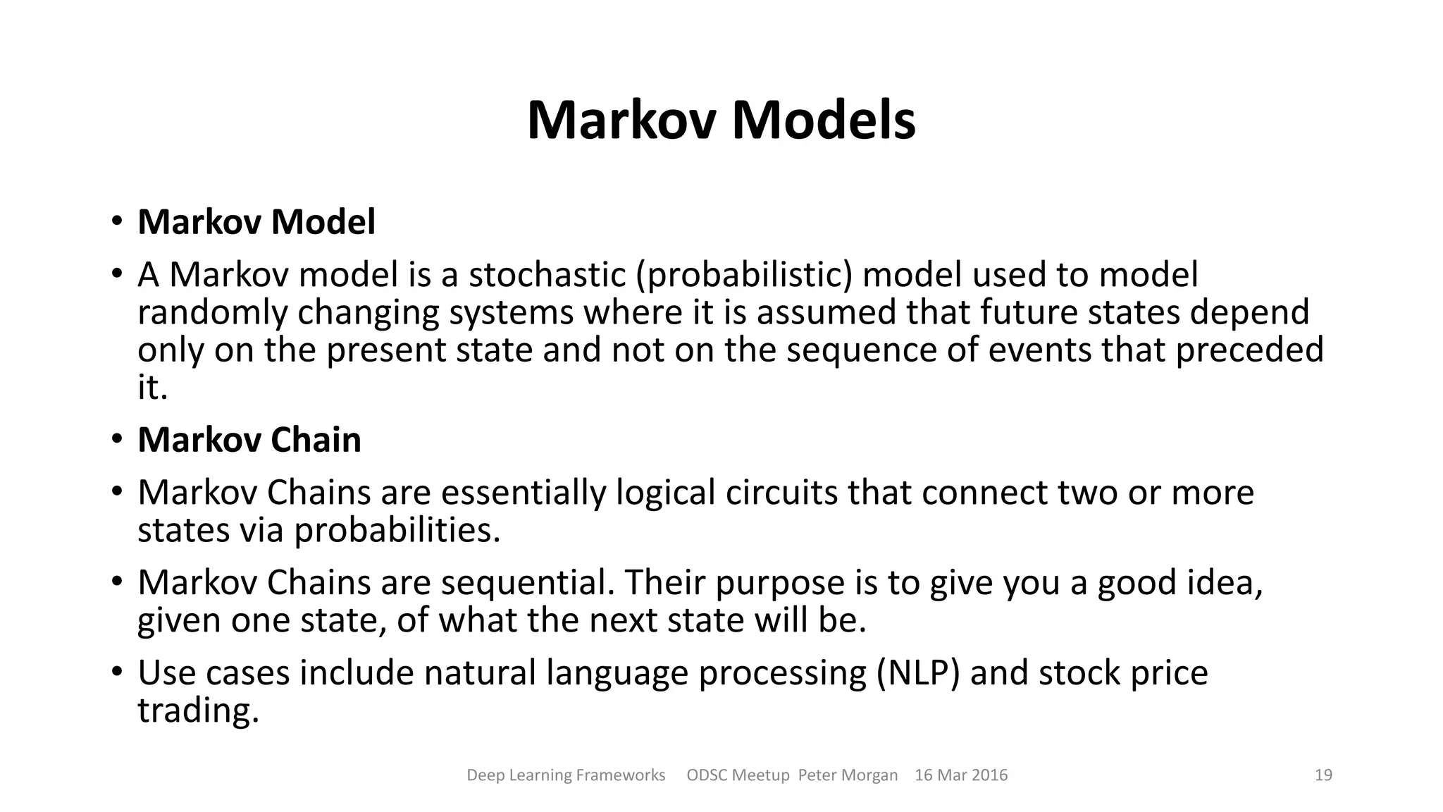 Markov Models
• Markov Model
• A Markov model is a stochastic (probabilistic) model used to model
randomly changing systems where it is assumed that future states depend
only on the present state and not on the sequence of events that preceded
it.
• Markov Chain
• Markov Chains are essentially logical circuits that connect two or more
states via probabilities.
• Markov Chains are sequential. Their purpose is to give you a good idea,
given one state, of what the next state will be.
• Use cases include natural language processing (NLP) and stock price
trading.
Deep Learning Frameworks ODSC Meetup Peter Morgan 16 Mar 2016 19
 