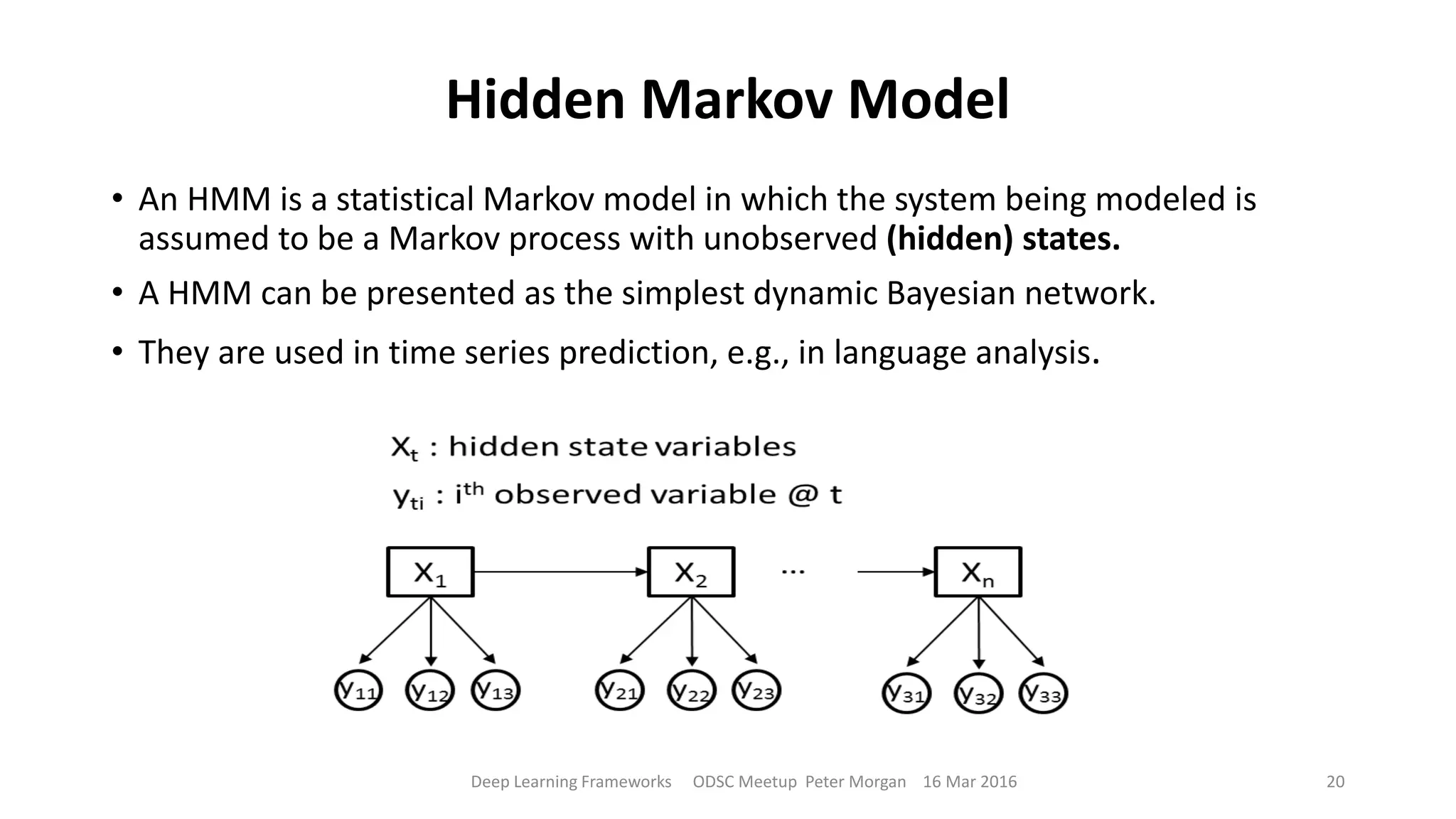 Hidden Markov Model
• An HMM is a statistical Markov model in which the system being modeled is
assumed to be a Markov process with unobserved (hidden) states.
• A HMM can be presented as the simplest dynamic Bayesian network.
• They are used in time series prediction, e.g., in language analysis.
Deep Learning Frameworks ODSC Meetup Peter Morgan 16 Mar 2016 20
 
