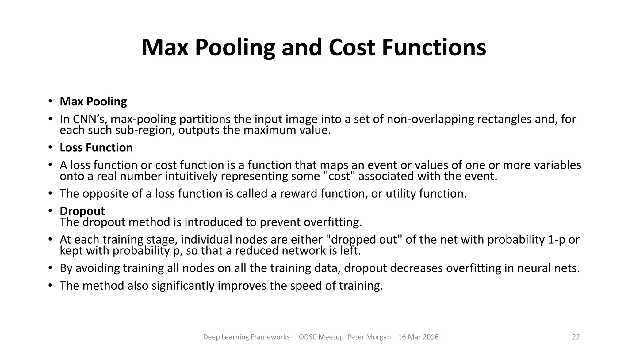 Max Pooling and Cost Functions
• Max Pooling
• In CNN’s, max-pooling partitions the input image into a set of non-overlapping rectangles and, for
each such sub-region, outputs the maximum value.
• Loss Function
• A loss function or cost function is a function that maps an event or values of one or more variables
onto a real number intuitively representing some "cost" associated with the event.
• The opposite of a loss function is called a reward function, or utility function.
• Dropout
The dropout method is introduced to prevent overfitting.
• At each training stage, individual nodes are either "dropped out" of the net with probability 1-p or
kept with probability p, so that a reduced network is left.
• By avoiding training all nodes on all the training data, dropout decreases overfitting in neural nets.
• The method also significantly improves the speed of training.
Deep Learning Frameworks ODSC Meetup Peter Morgan 16 Mar 2016 22
 