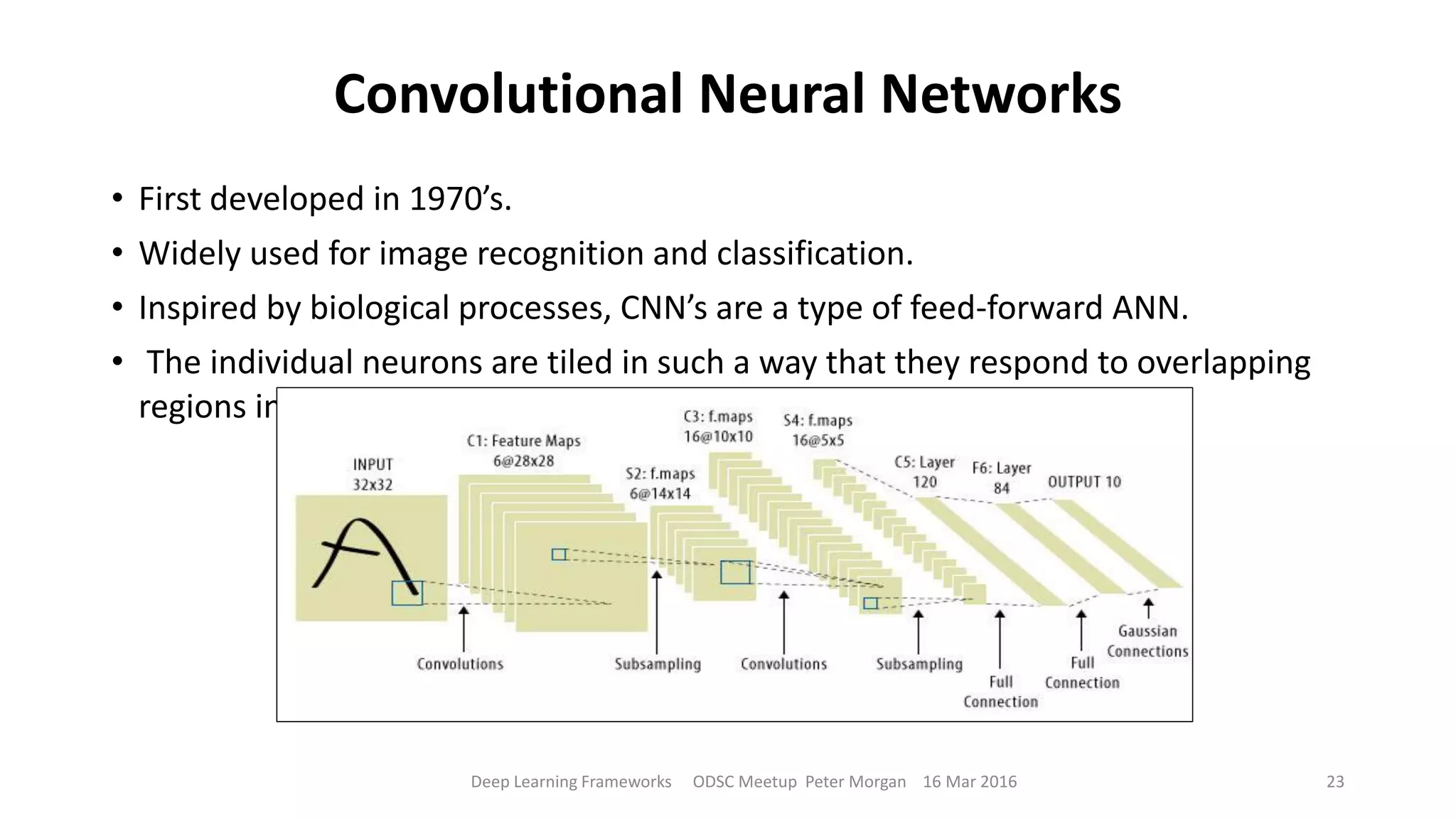 Convolutional Neural Networks
• First developed in 1970’s.
• Widely used for image recognition and classification.
• Inspired by biological processes, CNN’s are a type of feed-forward ANN.
• The individual neurons are tiled in such a way that they respond to overlapping
regions in the visual field.
Deep Learning Frameworks ODSC Meetup Peter Morgan 16 Mar 2016 23
 