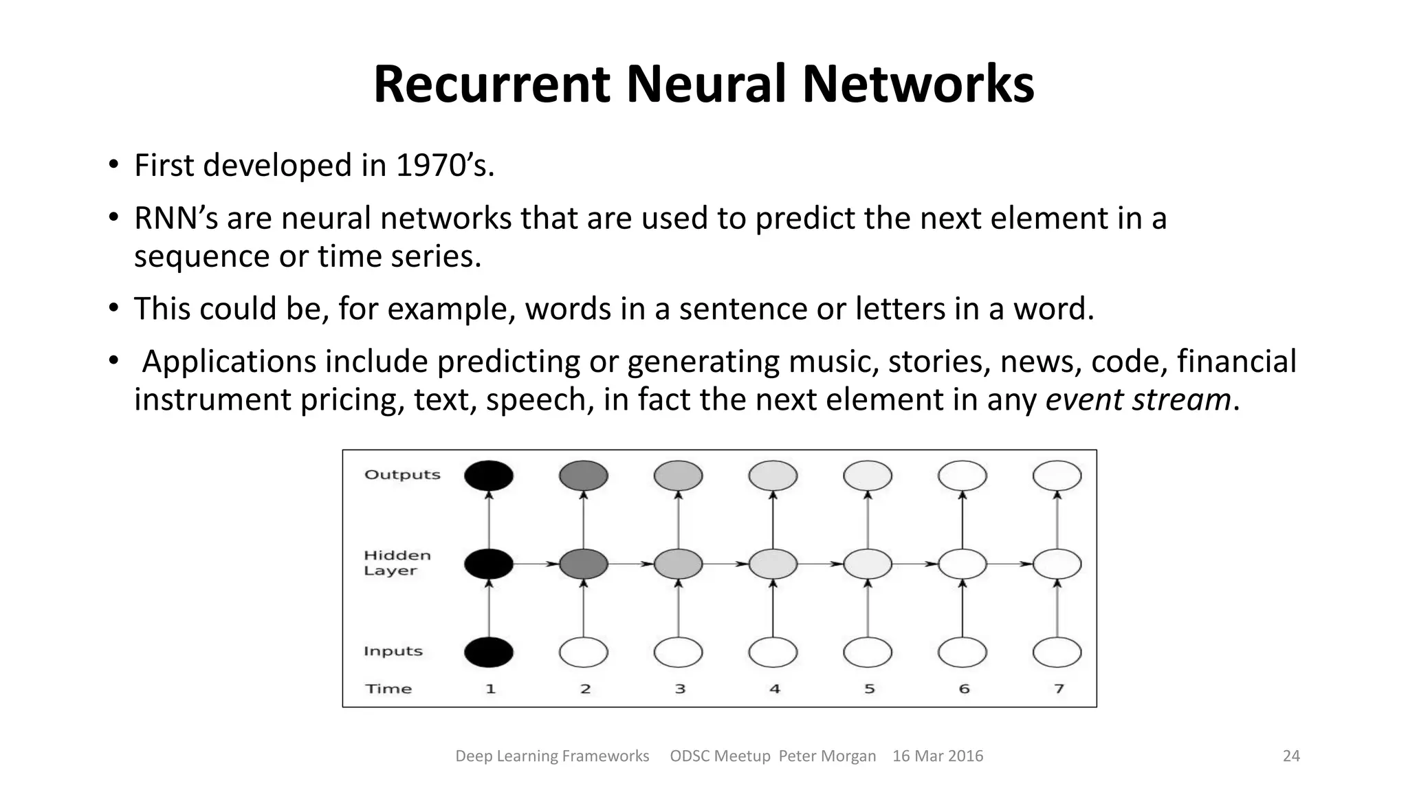 Recurrent Neural Networks
• First developed in 1970’s.
• RNN’s are neural networks that are used to predict the next element in a
sequence or time series.
• This could be, for example, words in a sentence or letters in a word.
• Applications include predicting or generating music, stories, news, code, financial
instrument pricing, text, speech, in fact the next element in any event stream.
Deep Learning Frameworks ODSC Meetup Peter Morgan 16 Mar 2016 24
 